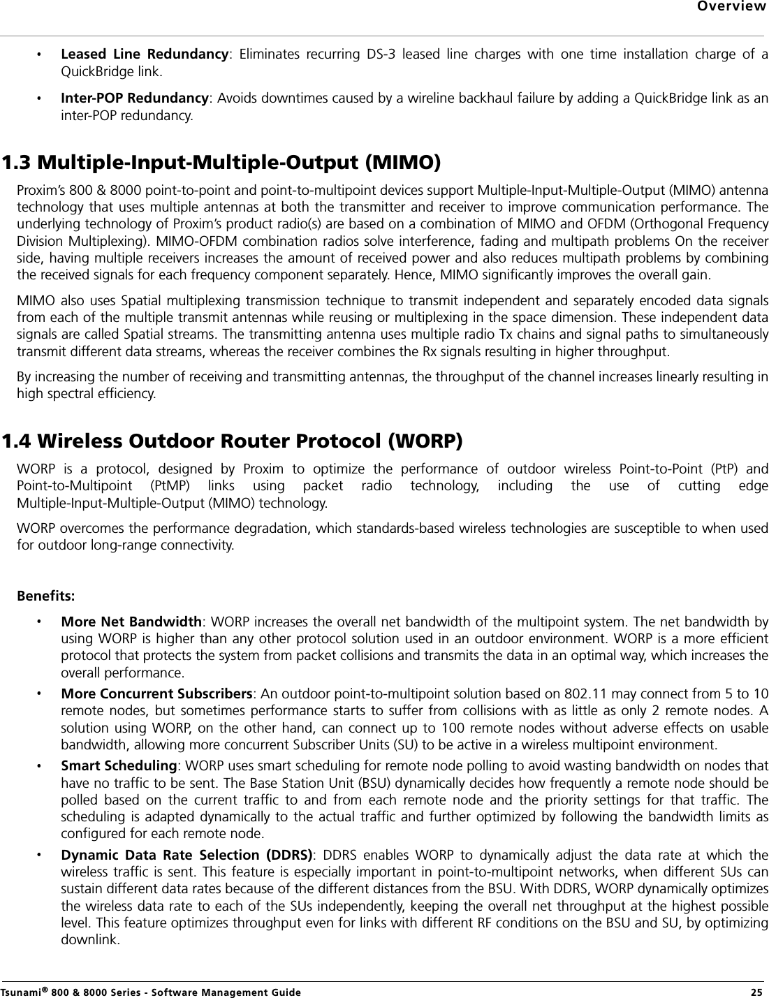 OverviewTsunami® 800 &amp; 8000 Series - Software Management Guide  25Leased  Line  Redundancy:  Eliminates  recurring  DS-3  leased  line  charges  with  one  time  installation  charge  of  aQuickBridge link.Inter-POP Redundancy: Avoids downtimes caused by a wireline backhaul failure by adding a QuickBridge link as aninter-POP redundancy.1.3 Multiple-Input-Multiple-Output (MIMO)Proxim’s 800 &amp; 8000 point-to-point and point-to-multipoint devices support Multiple-Input-Multiple-Output (MIMO) antennatechnology that uses multiple antennas at both the transmitter  and receiver to improve communication performance. Theunderlying technology of Proxim’s product radio(s) are based on a combination of MIMO and OFDM (Orthogonal FrequencyDivision Multiplexing). MIMO-OFDM combination radios solve interference, fading and multipath problems On the receiverside, having multiple receivers increases the amount of received power and also reduces multipath problems by combiningthe received signals for each frequency component separately. Hence, MIMO significantly improves the overall gain.MIMO also uses Spatial multiplexing  transmission technique to transmit independent and  separately encoded  data signalsfrom each of the multiple transmit antennas while reusing or multiplexing in the space dimension. These independent datasignals are called Spatial streams. The transmitting antenna uses multiple radio Tx chains and signal paths to simultaneouslytransmit different data streams, whereas the receiver combines the Rx signals resulting in higher throughput.By increasing the number of receiving and transmitting antennas, the throughput of the channel increases linearly resulting inhigh spectral efficiency.1.4 Wireless Outdoor Router Protocol (WORP)WORP  is  a  protocol,  designed  by  Proxim  to  optimize  the  performance  of  outdoor  wireless  Point-to-Point  (PtP)  andPoint-to-Multipoint  (PtMP)  links  using  packet  radio  technology,  including  the  use  of  cutting  edgeMultiple-Input-Multiple-Output (MIMO) technology.WORP overcomes the performance degradation, which standards-based wireless technologies are susceptible to when usedfor outdoor long-range connectivity.Benefits:More Net Bandwidth: WORP increases the overall net bandwidth of the multipoint system. The net bandwidth byusing WORP is higher than any other protocol solution used in an outdoor environment. WORP is a more efficientprotocol that protects the system from packet collisions and transmits the data in an optimal way, which increases theoverall performance.More Concurrent Subscribers: An outdoor point-to-multipoint solution based on 802.11 may connect from 5 to 10remote nodes, but sometimes performance  starts to  suffer from collisions with  as little  as only  2 remote nodes. Asolution using WORP, on the other  hand, can  connect up to 100 remote nodes  without adverse  effects on  usablebandwidth, allowing more concurrent Subscriber Units (SU) to be active in a wireless multipoint environment.Smart Scheduling: WORP uses smart scheduling for remote node polling to avoid wasting bandwidth on nodes thathave no traffic to be sent. The Base Station Unit (BSU) dynamically decides how frequently a remote node should bepolled  based  on  the  current  traffic  to  and  from  each  remote  node  and  the  priority  settings  for  that  traffic.  Thescheduling  is adapted  dynamically to  the actual traffic and further optimized by  following the  bandwidth limits asconfigured for each remote node.Dynamic  Data  Rate  Selection  (DDRS):  DDRS  enables  WORP  to  dynamically  adjust  the  data  rate  at  which  thewireless traffic is  sent. This  feature is  especially  important in point-to-multipoint  networks, when  different SUs  cansustain different data rates because of the different distances from the BSU. With DDRS, WORP dynamically optimizesthe wireless data rate to each of the SUs independently, keeping the overall net throughput at the highest possiblelevel. This feature optimizes throughput even for links with different RF conditions on the BSU and SU, by optimizingdownlink. 