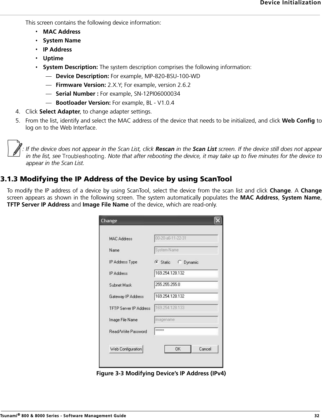 Device InitializationTsunami® 800 &amp; 8000 Series - Software Management Guide  32This screen contains the following device information:MAC AddressSystem NameIP AddressUptimeSystem Description: The system description comprises the following information:—Device Description: For example, MP-820-BSU-100-WD—Firmware Version: 2.X.Y; For example, version 2.6.2—Serial Number : For example, SN-12PI06000034                 —Bootloader Version: For example, BL - V1.0.44. Click Select Adapter, to change adapter settings.5. From the list, identify and select the MAC address of the device that needs to be initialized, and click Web Config tolog on to the Web Interface.: If the device does not appear in the Scan List, click Rescan in the Scan List screen. If the device still does not appearin the list, see  . Note that after rebooting the device, it may take up to five minutes for the device toappear in the Scan List.3.1.3 Modifying the IP Address of the Device by using ScanToolTo modify the IP address of a device by using ScanTool, select the device from the scan list and click Change. A Changescreen appears as shown in the following screen. The system automatically populates the MAC Address, System Name,TFTP Server IP Address and Image File Name of the device, which are read-only. Figure 3-3 Modifying Device’s IP Address (IPv4)