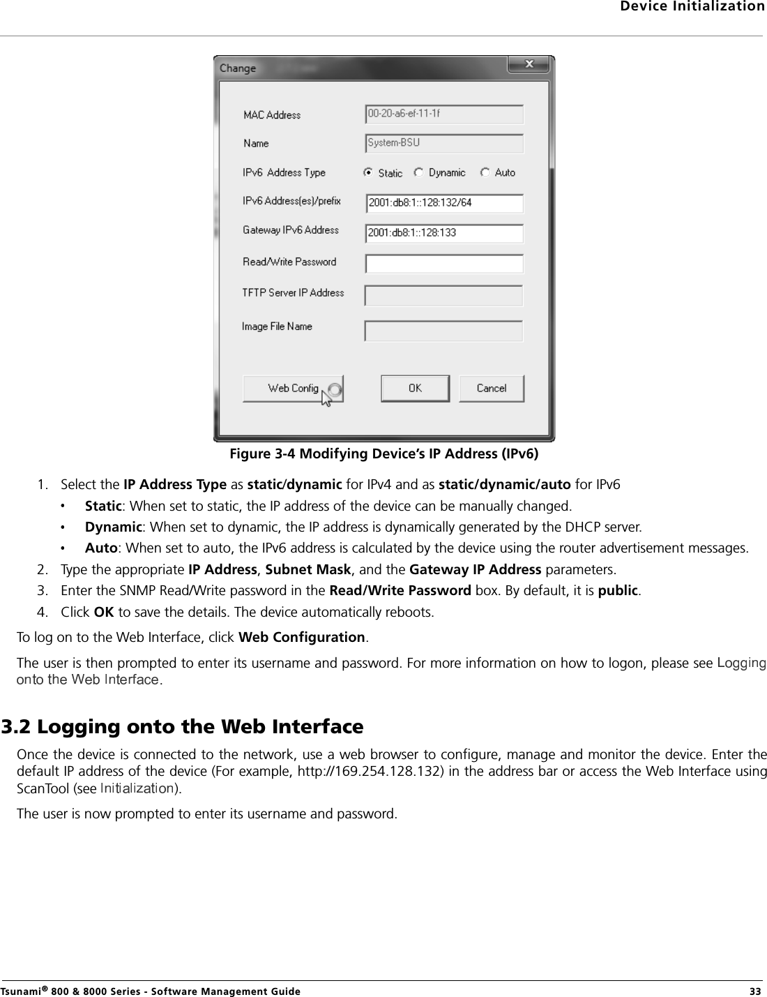 Device InitializationTsunami® 800 &amp; 8000 Series - Software Management Guide  33Figure 3-4 Modifying Device’s IP Address (IPv6)1. Select the IP Address Type as static/dynamic for IPv4 and as static/dynamic/auto for IPv6Static: When set to static, the IP address of the device can be manually changed.Dynamic: When set to dynamic, the IP address is dynamically generated by the DHCP server.Auto: When set to auto, the IPv6 address is calculated by the device using the router advertisement messages.2. Type the appropriate IP Address, Subnet Mask, and the Gateway IP Address parameters.3. Enter the SNMP Read/Write password in the Read/Write Password box. By default, it is public.4. Click OK to save the details. The device automatically reboots.To log on to the Web Interface, click Web Configuration.The user is then prompted to enter its username and password. For more information on how to logon, please see .3.2 Logging onto the Web InterfaceOnce the device is connected to the network, use a web browser to configure, manage and monitor the device. Enter thedefault IP address of the device (For example, http://169.254.128.132) in the address bar or access the Web Interface usingScanTool (see  ).The user is now prompted to enter its username and password. 