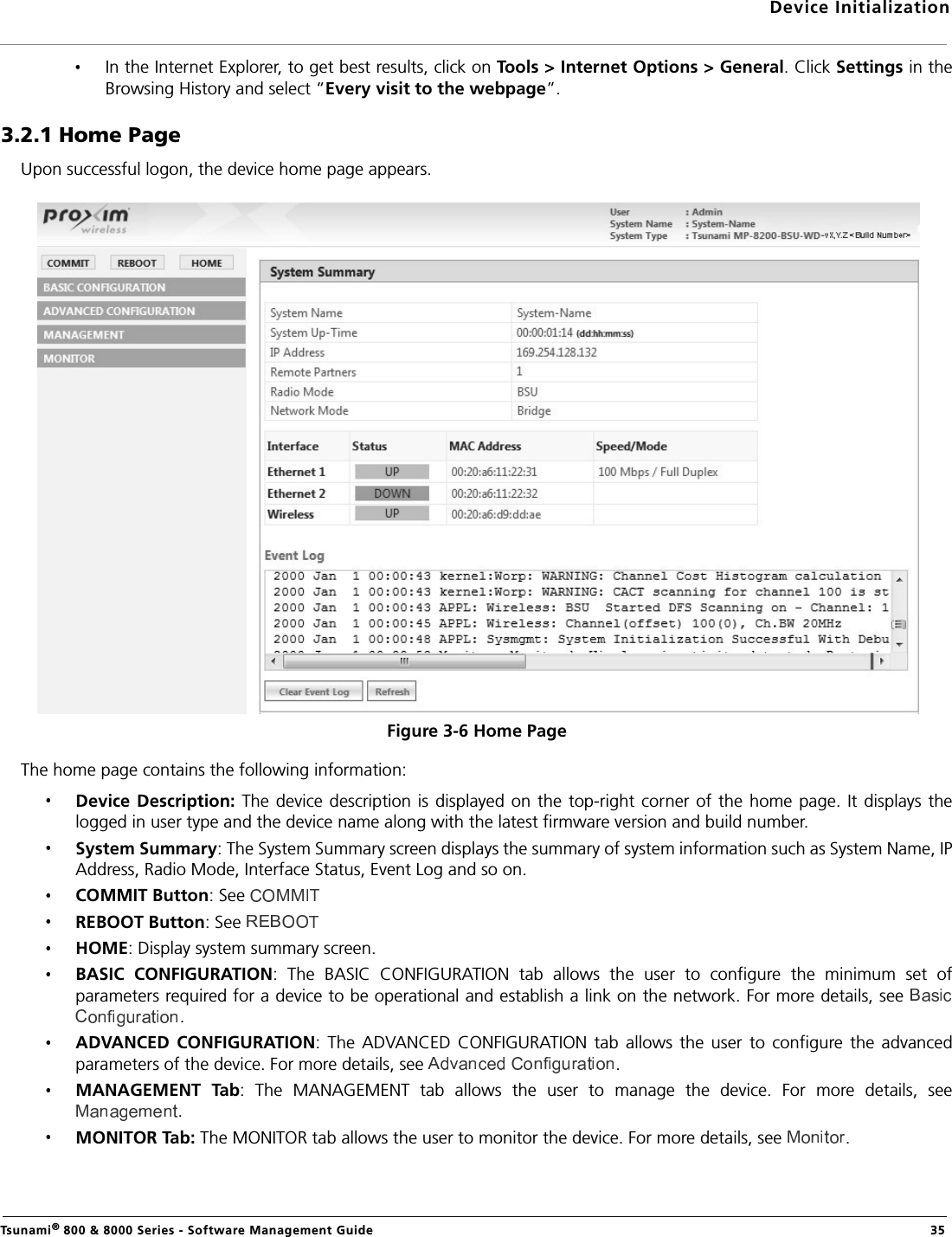 Device InitializationTsunami® 800 &amp; 8000 Series - Software Management Guide  35In the Internet Explorer, to get best results, click on Tools &gt; Internet Options &gt; General. Click Settings in theBrowsing History and select “Every visit to the webpage”.3.2.1 Home PageUpon successful logon, the device home page appears.Figure 3-6 Home PageThe home page contains the following information:Device Description:  The device  description is displayed on the top-right  corner  of the home  page. It displays thelogged in user type and the device name along with the latest firmware version and build number. System Summary: The System Summary screen displays the summary of system information such as System Name, IPAddress, Radio Mode, Interface Status, Event Log and so on.COMMIT Button: See REBOOT Button: See HOME: Display system summary screen.BASIC  CONFIGURATION:  The  BASIC  CONFIGURATION  tab  allows  the  user  to  configure  the  minimum  set  ofparameters required for a device to be operational and establish a link on the network. For more details, see .ADVANCED  CONFIGURATION:  The  ADVANCED CONFIGURATION  tab  allows  the  user  to  configure the  advancedparameters of the device. For more details, see  .MANAGEMENT  Tab:  The  MANAGEMENT  tab  allows  the  user  to  manage  the  device.  For  more  details,  see.MONITOR Tab: The MONITOR tab allows the user to monitor the device. For more details, see  .