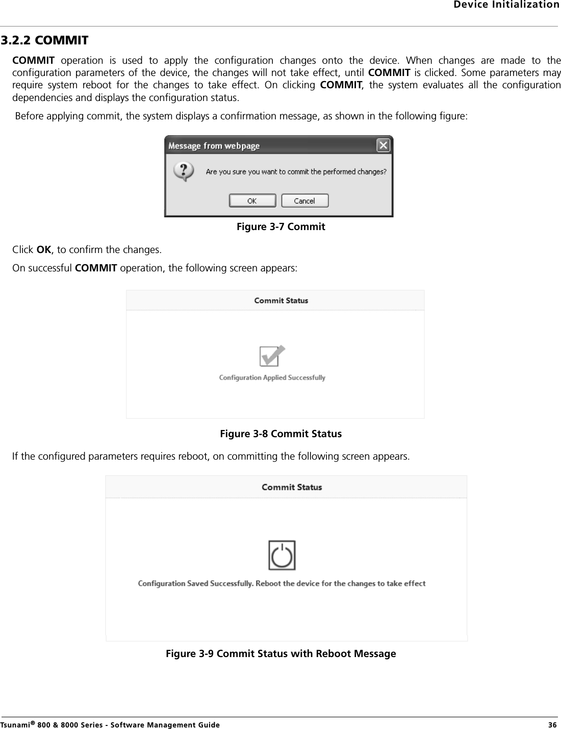 Device InitializationTsunami® 800 &amp; 8000 Series - Software Management Guide  363.2.2 COMMITCOMMIT  operation  is  used  to  apply  the  configuration  changes  onto  the  device.  When  changes  are  made  to  theconfiguration  parameters of the device, the changes will  not take effect, until COMMIT is clicked.  Some parameters mayrequire  system  reboot  for  the  changes  to  take  effect.  On  clicking  COMMIT,  the  system  evaluates  all  the  configurationdependencies and displays the configuration status. Before applying commit, the system displays a confirmation message, as shown in the following figure:Figure 3-7 Commit Click OK, to confirm the changes.On successful COMMIT operation, the following screen appears:Figure 3-8 Commit StatusIf the configured parameters requires reboot, on committing the following screen appears.Figure 3-9 Commit Status with Reboot Message