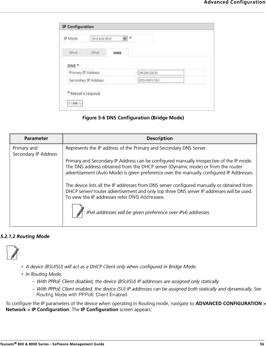 Advanced ConfigurationTsunami® 800 &amp; 8000 Series - Software Management Guide  56Figure 5-6 DNS Configuration (Bridge Mode)5.2.1.2 Routing Mode: A device (BSU/SU) will act as a DHCP Client only when configured in Bridge Mode. In Routing Mode,With PPPoE Client disabled, the device (BSU/SU) IP addresses are assigned only statically.With PPPoE Client enabled, the device (SU) IP addresses can be assigned both statically and dynamically. See  To configure the IP parameters of the device when operating in Routing mode, navigate to ADVANCED CONFIGURATION &gt;Network &gt; IP Configuration. The IP Configuration screen appears:Parameter DescriptionPrimary and Secondary IP AddressRepresents the IP address of the Primary and Secondary DNS Server. Primary and Secondary IP Address can be configured manually irrespective of the IP mode. The DNS address obtained from the DHCP server (Dynamic mode) or from the router advertisement (Auto Mode) is given preference over the manually configured IP Addresses.The device lists all the IP addresses from DNS server configured manually or obtained from DHCP server/ router advertisement and only top three DNS server IP addresses will be used. To view the IP addresses refer .: IPv4 addresses will be given preference over IPv6 addresses.