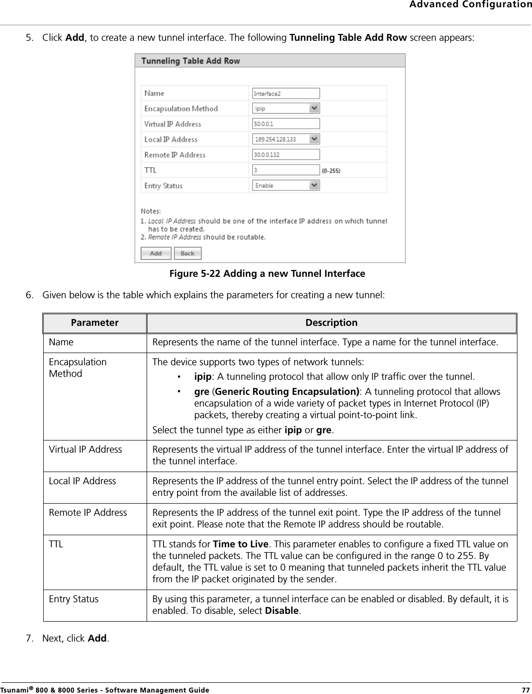 Advanced ConfigurationTsunami® 800 &amp; 8000 Series - Software Management Guide  775. Click Add, to create a new tunnel interface. The following Tunneling Table Add Row screen appears:Figure 5-22 Adding a new Tunnel Interface6. Given below is the table which explains the parameters for creating a new tunnel:7. Next, click Add.Parameter DescriptionName Represents the name of the tunnel interface. Type a name for the tunnel interface.Encapsulation MethodThe device supports two types of network tunnels:ipip: A tunneling protocol that allow only IP traffic over the tunnel.gre (Generic Routing Encapsulation): A tunneling protocol that allows encapsulation of a wide variety of packet types in Internet Protocol (IP) packets, thereby creating a virtual point-to-point link.Select the tunnel type as either ipip or gre.Virtual IP Address Represents the virtual IP address of the tunnel interface. Enter the virtual IP address of the tunnel interface.Local IP Address Represents the IP address of the tunnel entry point. Select the IP address of the tunnel entry point from the available list of addresses.Remote IP Address Represents the IP address of the tunnel exit point. Type the IP address of the tunnel exit point. Please note that the Remote IP address should be routable.TTL TTL stands for Time to Live. This parameter enables to configure a fixed TTL value on the tunneled packets. The TTL value can be configured in the range 0 to 255. By default, the TTL value is set to 0 meaning that tunneled packets inherit the TTL value from the IP packet originated by the sender.Entry Status By using this parameter, a tunnel interface can be enabled or disabled. By default, it is enabled. To disable, select Disable.