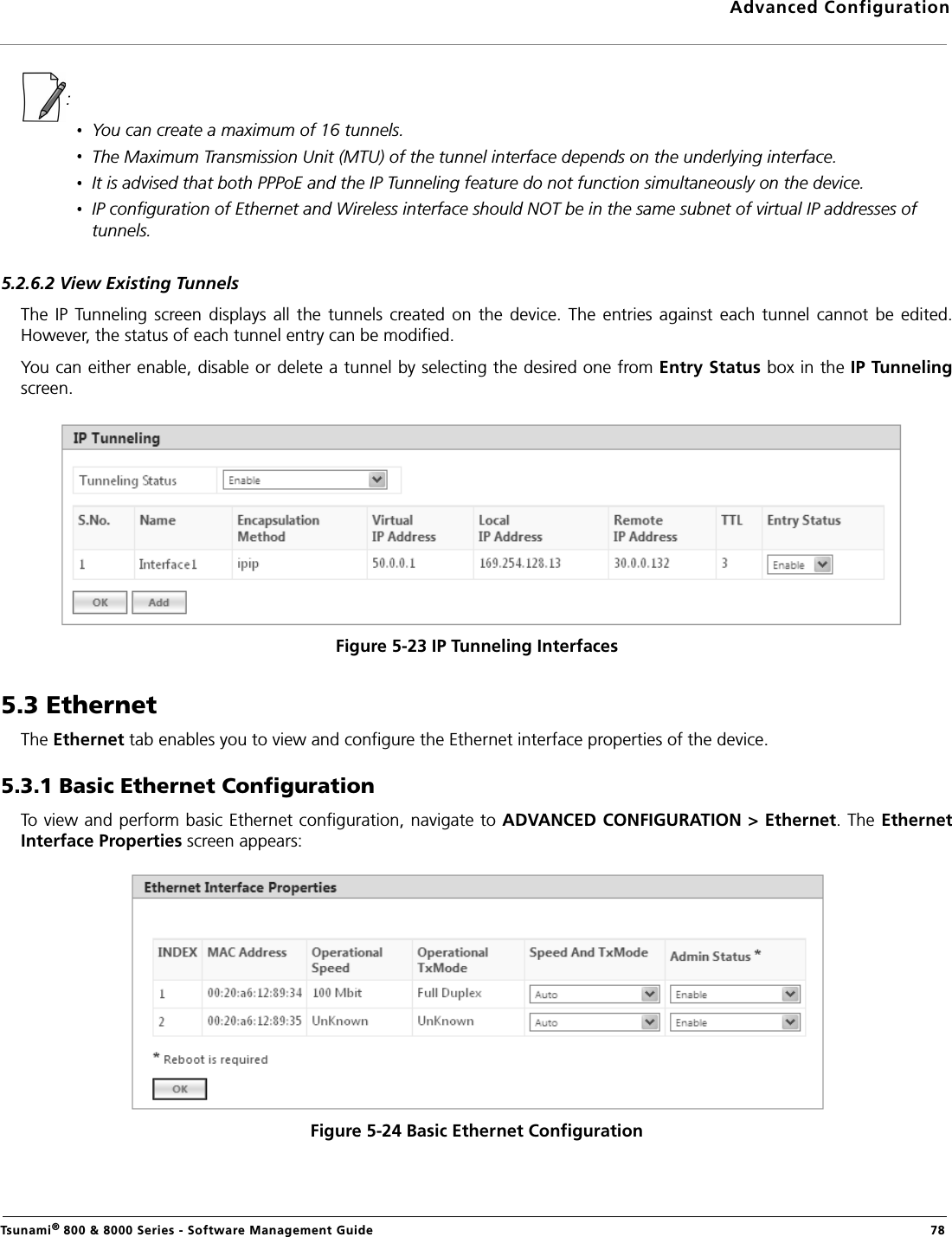 Advanced ConfigurationTsunami® 800 &amp; 8000 Series - Software Management Guide  78:You can create a maximum of 16 tunnels.The Maximum Transmission Unit (MTU) of the tunnel interface depends on the underlying interface.It is advised that both PPPoE and the IP Tunneling feature do not function simultaneously on the device.IP configuration of Ethernet and Wireless interface should NOT be in the same subnet of virtual IP addresses of tunnels.5.2.6.2 View Existing TunnelsThe  IP Tunneling  screen displays all the tunnels  created  on the  device. The  entries against  each  tunnel  cannot  be edited.However, the status of each tunnel entry can be modified. You can either enable, disable or delete a tunnel by selecting the desired one from Entry Status box in the IP Tunnelingscreen.Figure 5-23 IP Tunneling Interfaces5.3 EthernetThe Ethernet tab enables you to view and configure the Ethernet interface properties of the device.5.3.1 Basic Ethernet ConfigurationTo view and perform basic Ethernet configuration, navigate to ADVANCED CONFIGURATION &gt; Ethernet. The EthernetInterface Properties screen appears:Figure 5-24 Basic Ethernet Configuration