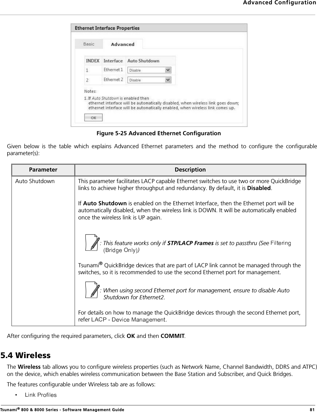 Advanced ConfigurationTsunami® 800 &amp; 8000 Series - Software Management Guide  81Figure 5-25 Advanced Ethernet ConfigurationGiven  below  is  the  table  which  explains  Advanced  Ethernet  parameters  and  the  method  to  configure  the  configurableparameter(s):After configuring the required parameters, click OK and then COMMIT.5.4 WirelessThe Wireless tab allows you to configure wireless properties (such as Network Name, Channel Bandwidth, DDRS and ATPC)on the device, which enables wireless communication between the Base Station and Subscriber, and Quick Bridges.The features configurable under Wireless tab are as follows:Parameter DescriptionAuto Shutdown This parameter facilitates LACP capable Ethernet switches to use two or more QuickBridge links to achieve higher throughput and redundancy. By default, it is Disabled.If Auto Shutdown is enabled on the Ethernet Interface, then the Ethernet port will be automatically disabled, when the wireless link is DOWN. It will be automatically enabled once the wireless link is UP again.: This feature works only if STP/LACP Frames is set to passthru (See )Tsunami® QuickBridge devices that are part of LACP link cannot be managed through the switches, so it is recommended to use the second Ethernet port for management. : When using second Ethernet port for management, ensure to disable Auto Shutdown for Ethernet2.For details on how to manage the QuickBridge devices through the second Ethernet port, refer  .