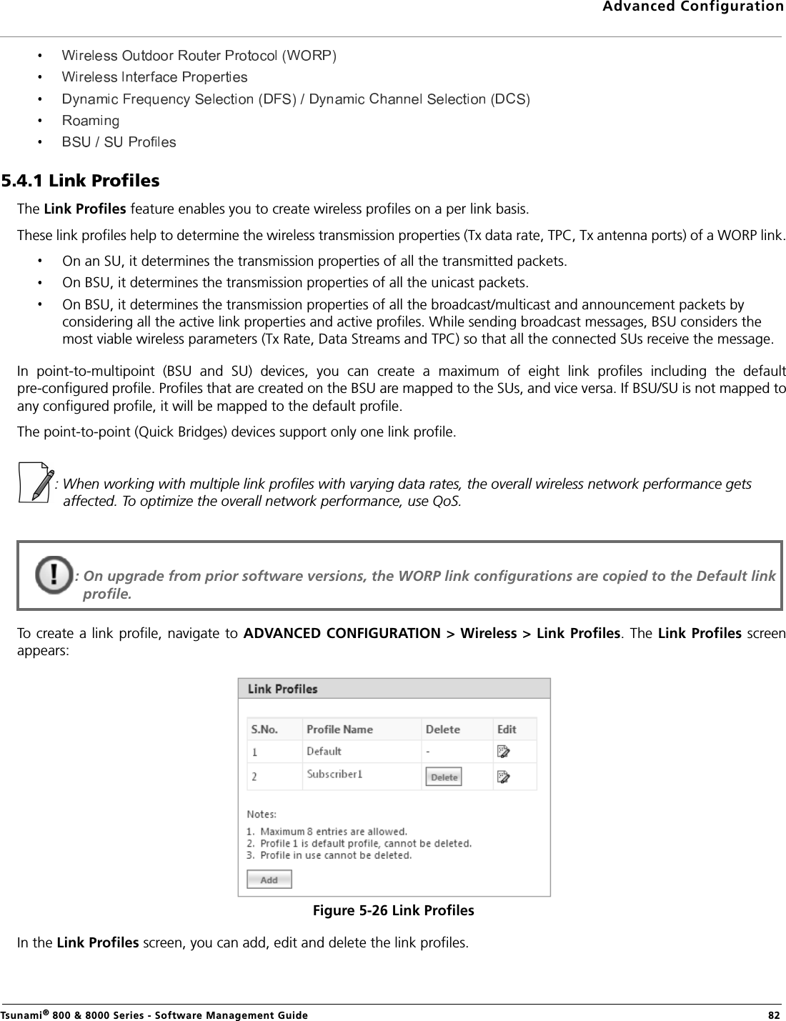 Advanced ConfigurationTsunami® 800 &amp; 8000 Series - Software Management Guide  825.4.1 Link ProfilesThe Link Profiles feature enables you to create wireless profiles on a per link basis. These link profiles help to determine the wireless transmission properties (Tx data rate, TPC, Tx antenna ports) of a WORP link.On an SU, it determines the transmission properties of all the transmitted packets.On BSU, it determines the transmission properties of all the unicast packets.On BSU, it determines the transmission properties of all the broadcast/multicast and announcement packets by considering all the active link properties and active profiles. While sending broadcast messages, BSU considers the most viable wireless parameters (Tx Rate, Data Streams and TPC) so that all the connected SUs receive the message.In  point-to-multipoint  (BSU  and  SU)  devices,  you  can  create  a  maximum  of  eight  link  profiles  including  the  defaultpre-configured profile. Profiles that are created on the BSU are mapped to the SUs, and vice versa. If BSU/SU is not mapped toany configured profile, it will be mapped to the default profile.The point-to-point (Quick Bridges) devices support only one link profile.: When working with multiple link profiles with varying data rates, the overall wireless network performance gets affected. To optimize the overall network performance, use QoS.To create a link profile, navigate to ADVANCED CONFIGURATION &gt; Wireless &gt; Link Profiles. The Link Profiles screenappears:Figure 5-26 Link ProfilesIn the Link Profiles screen, you can add, edit and delete the link profiles. : On upgrade from prior software versions, the WORP link configurations are copied to the Default link profile. 