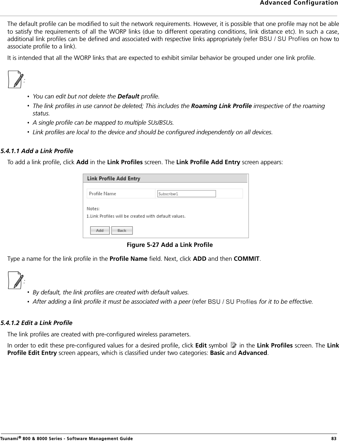 Advanced ConfigurationTsunami® 800 &amp; 8000 Series - Software Management Guide  83The default profile can be modified to suit the network requirements. However, it is possible that one profile may not be ableto satisfy the requirements of all  the WORP links (due  to different operating  conditions, link distance etc). In such a  case,additional link profiles can be defined and associated with respective links appropriately (refer   on how toassociate profile to a link).It is intended that all the WORP links that are expected to exhibit similar behavior be grouped under one link profile. : You can edit but not delete the Default profile. The link profiles in use cannot be deleted; This includes the Roaming Link Profile irrespective of the roaming status. A single profile can be mapped to multiple SUs/BSUs.Link profiles are local to the device and should be configured independently on all devices.5.4.1.1 Add a Link ProfileTo add a link profile, click Add in the Link Profiles screen. The Link Profile Add Entry screen appears:Figure 5-27 Add a Link ProfileType a name for the link profile in the Profile Name field. Next, click ADD and then COMMIT.: By default, the link profiles are created with default values.After adding a link profile it must be associated with a peer (refer   for it to be effective.5.4.1.2 Edit a Link ProfileThe link profiles are created with pre-configured wireless parameters. In order to edit these pre-configured values for a desired profile, click Edit symbol   in the Link Profiles screen. The LinkProfile Edit Entry screen appears, which is classified under two categories: Basic and Advanced.