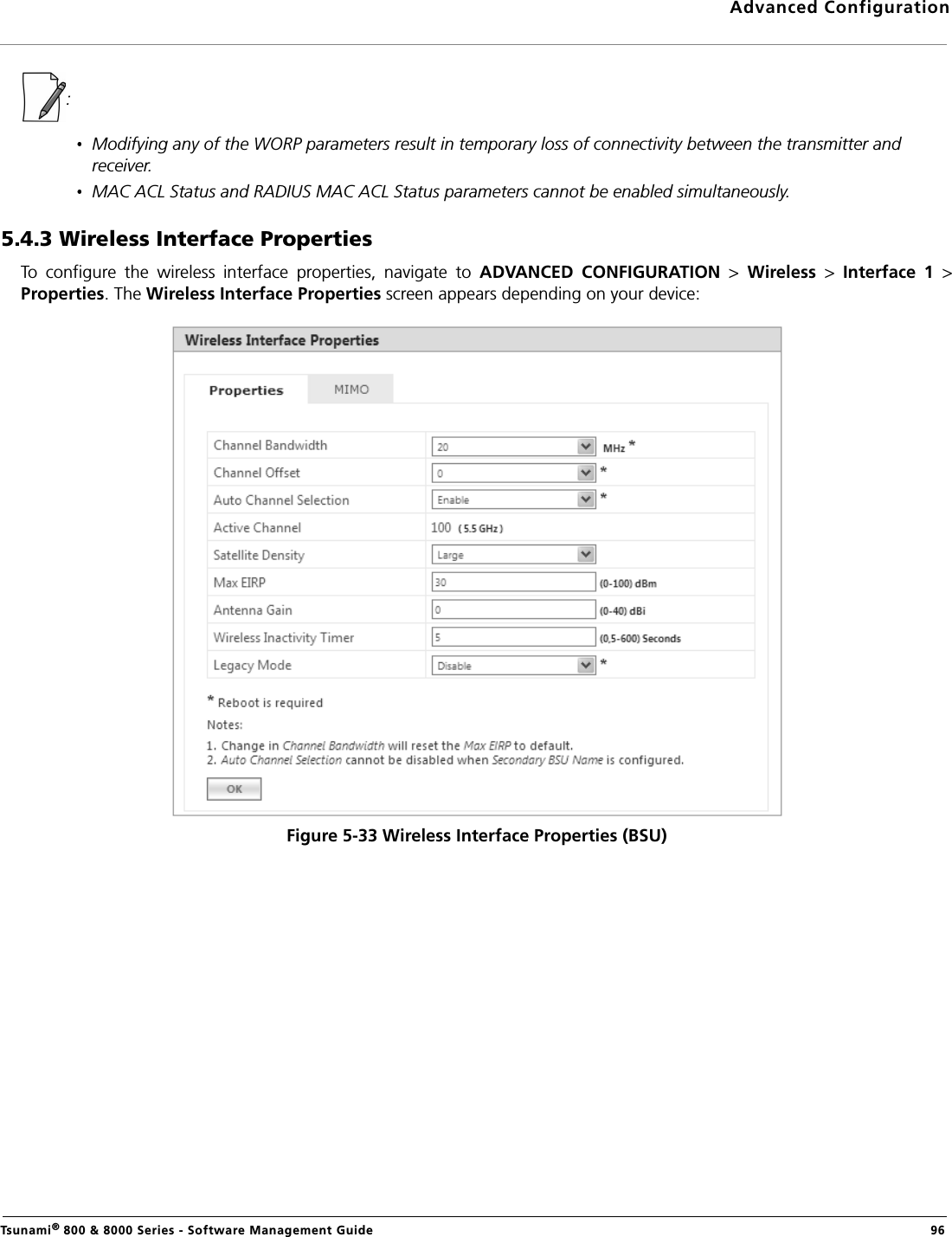 Advanced ConfigurationTsunami® 800 &amp; 8000 Series - Software Management Guide  96:Modifying any of the WORP parameters result in temporary loss of connectivity between the transmitter and receiver.MAC ACL Status and RADIUS MAC ACL Status parameters cannot be enabled simultaneously.5.4.3 Wireless Interface PropertiesTo  configure  the  wireless  interface  properties,  navigate  to  ADVANCED  CONFIGURATION  &gt;  Wireless  &gt;  Interface  1  &gt;Properties. The Wireless Interface Properties screen appears depending on your device:Figure 5-33 Wireless Interface Properties (BSU)