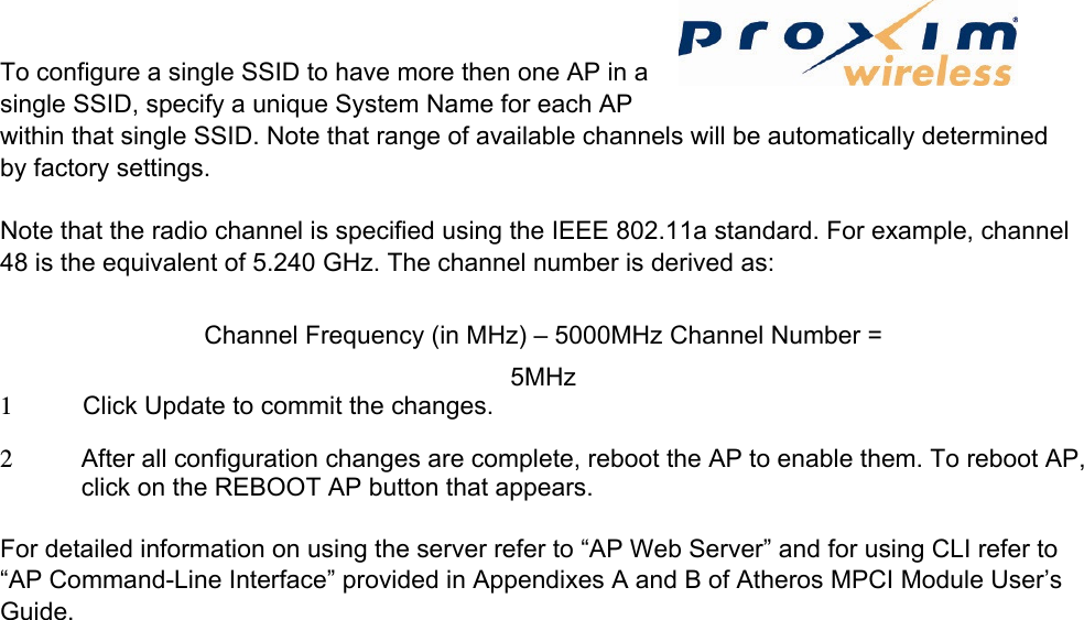 To configure a single SSID to have more then one AP in a single SSID, specify a unique System Name for each AP within that single SSID. Note that range of available channels will be automatically determined by factory settings.   Note that the radio channel is specified using the IEEE 802.11a standard. For example, channel 48 is the equivalent of 5.240 GHz. The channel number is derived as:   Channel Frequency (in MHz) – 5000MHz Channel Number = 5MHz 1  Click Update to commit the changes.   2  After all configuration changes are complete, reboot the AP to enable them. To reboot AP, click on the REBOOT AP button that appears.    For detailed information on using the server refer to “AP Web Server” and for using CLI refer to “AP Command-Line Interface” provided in Appendixes A and B of Atheros MPCI Module User’s Guide.   