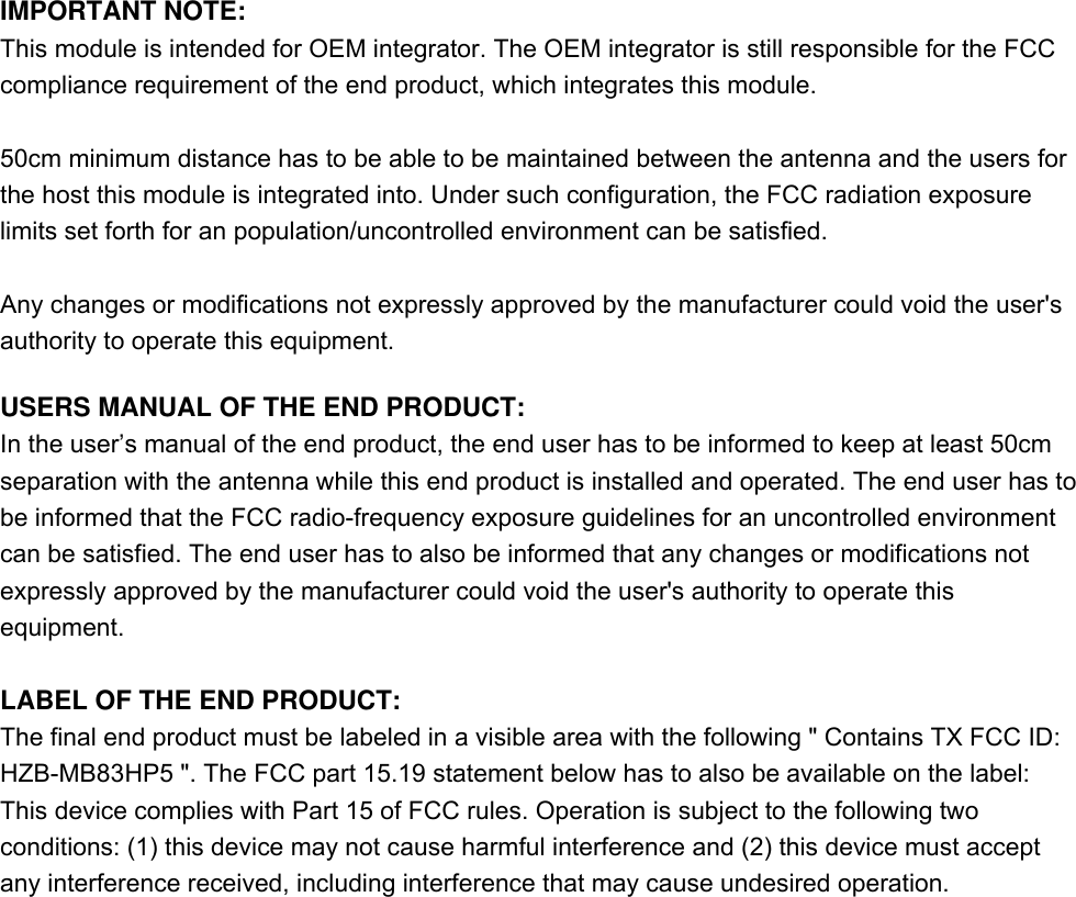 IMPORTANT NOTE: This module is intended for OEM integrator. The OEM integrator is still responsible for the FCC compliance requirement of the end product, which integrates this module.  50cm minimum distance has to be able to be maintained between the antenna and the users for the host this module is integrated into. Under such configuration, the FCC radiation exposure limits set forth for an population/uncontrolled environment can be satisfied.  Any changes or modifications not expressly approved by the manufacturer could void the user&apos;s authority to operate this equipment.  USERS MANUAL OF THE END PRODUCT: In the user’s manual of the end product, the end user has to be informed to keep at least 50cm separation with the antenna while this end product is installed and operated. The end user has to be informed that the FCC radio-frequency exposure guidelines for an uncontrolled environment can be satisfied. The end user has to also be informed that any changes or modifications not expressly approved by the manufacturer could void the user&apos;s authority to operate this equipment.  LABEL OF THE END PRODUCT: The final end product must be labeled in a visible area with the following &quot; Contains TX FCC ID: HZB-MB83HP5 &quot;. The FCC part 15.19 statement below has to also be available on the label: This device complies with Part 15 of FCC rules. Operation is subject to the following two conditions: (1) this device may not cause harmful interference and (2) this device must accept any interference received, including interference that may cause undesired operation.   