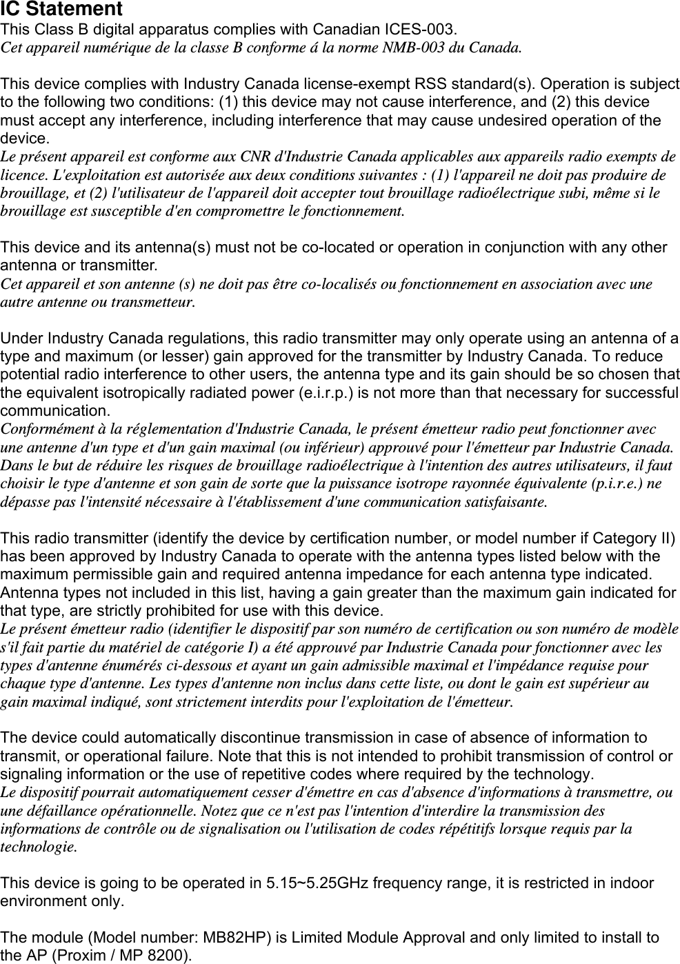  IC Statement   This Class B digital apparatus complies with Canadian ICES-003. Cet appareil numérique de la classe B conforme á la norme NMB-003 du Canada.  This device complies with Industry Canada license-exempt RSS standard(s). Operation is subject to the following two conditions: (1) this device may not cause interference, and (2) this device must accept any interference, including interference that may cause undesired operation of the device.  Le présent appareil est conforme aux CNR d&apos;Industrie Canada applicables aux appareils radio exempts de licence. L&apos;exploitation est autorisée aux deux conditions suivantes : (1) l&apos;appareil ne doit pas produire de brouillage, et (2) l&apos;utilisateur de l&apos;appareil doit accepter tout brouillage radioélectrique subi, même si le brouillage est susceptible d&apos;en compromettre le fonctionnement.  This device and its antenna(s) must not be co-located or operation in conjunction with any other antenna or transmitter.   Cet appareil et son antenne (s) ne doit pas être co-localisés ou fonctionnement en association avec une autre antenne ou transmetteur.  Under Industry Canada regulations, this radio transmitter may only operate using an antenna of a type and maximum (or lesser) gain approved for the transmitter by Industry Canada. To reduce potential radio interference to other users, the antenna type and its gain should be so chosen that the equivalent isotropically radiated power (e.i.r.p.) is not more than that necessary for successful communication. Conformément à la réglementation d&apos;Industrie Canada, le présent émetteur radio peut fonctionner avec une antenne d&apos;un type et d&apos;un gain maximal (ou inférieur) approuvé pour l&apos;émetteur par Industrie Canada. Dans le but de réduire les risques de brouillage radioélectrique à l&apos;intention des autres utilisateurs, il faut choisir le type d&apos;antenne et son gain de sorte que la puissance isotrope rayonnée équivalente (p.i.r.e.) ne dépasse pas l&apos;intensité nécessaire à l&apos;établissement d&apos;une communication satisfaisante.  This radio transmitter (identify the device by certification number, or model number if Category II) has been approved by Industry Canada to operate with the antenna types listed below with the maximum permissible gain and required antenna impedance for each antenna type indicated. Antenna types not included in this list, having a gain greater than the maximum gain indicated for that type, are strictly prohibited for use with this device. Le présent émetteur radio (identifier le dispositif par son numéro de certification ou son numéro de modèle s&apos;il fait partie du matériel de catégorie I) a été approuvé par Industrie Canada pour fonctionner avec les types d&apos;antenne énumérés ci-dessous et ayant un gain admissible maximal et l&apos;impédance requise pour chaque type d&apos;antenne. Les types d&apos;antenne non inclus dans cette liste, ou dont le gain est supérieur au gain maximal indiqué, sont strictement interdits pour l&apos;exploitation de l&apos;émetteur.  The device could automatically discontinue transmission in case of absence of information to transmit, or operational failure. Note that this is not intended to prohibit transmission of control or signaling information or the use of repetitive codes where required by the technology. Le dispositif pourrait automatiquement cesser d&apos;émettre en cas d&apos;absence d&apos;informations à transmettre, ou une défaillance opérationnelle. Notez que ce n&apos;est pas l&apos;intention d&apos;interdire la transmission des informations de contrôle ou de signalisation ou l&apos;utilisation de codes répétitifs lorsque requis par la technologie.  This device is going to be operated in 5.15~5.25GHz frequency range, it is restricted in indoor environment only.  The module (Model number: MB82HP) is Limited Module Approval and only limited to install to the AP (Proxim / MP 8200). 