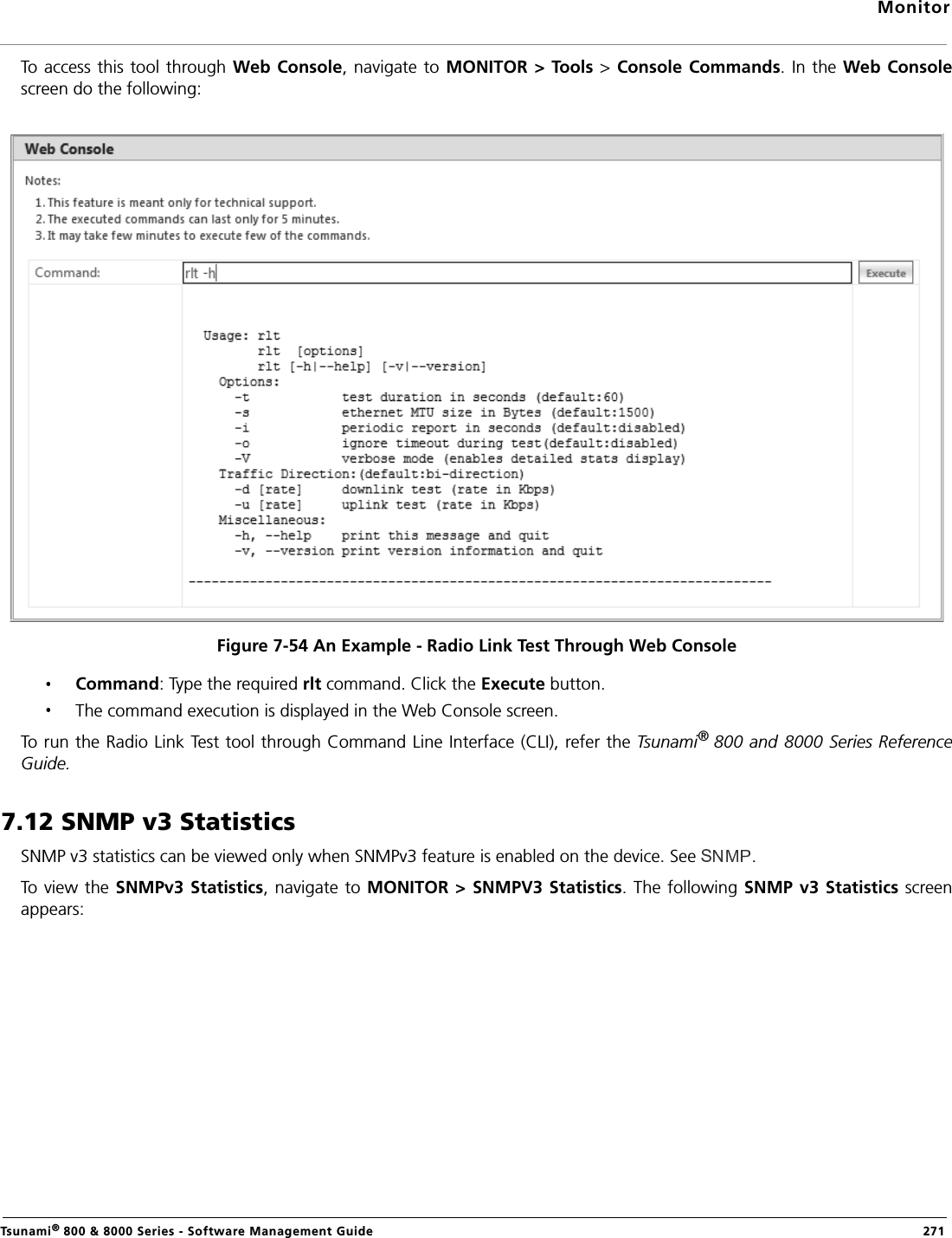 MonitorTsunami® 800 &amp; 8000 Series - Software Management Guide  271To access  this tool through Web Console, navigate to MONITOR &gt; Tools &gt; Console Commands. In the Web Consolescreen do the following:Figure 7-54 An Example - Radio Link Test Through Web ConsoleCommand: Type the required rlt command. Click the Execute button.The command execution is displayed in the Web Console screen.To run the Radio Link Test tool through Command Line Interface (CLI), refer the Tsunami® 800 and 8000 Series ReferenceGuide.7.12 SNMP v3 StatisticsSNMP v3 statistics can be viewed only when SNMPv3 feature is enabled on the device. See  .To view  the SNMPv3 Statistics, navigate to MONITOR &gt;  SNMPV3 Statistics. The following SNMP v3 Statistics screenappears: