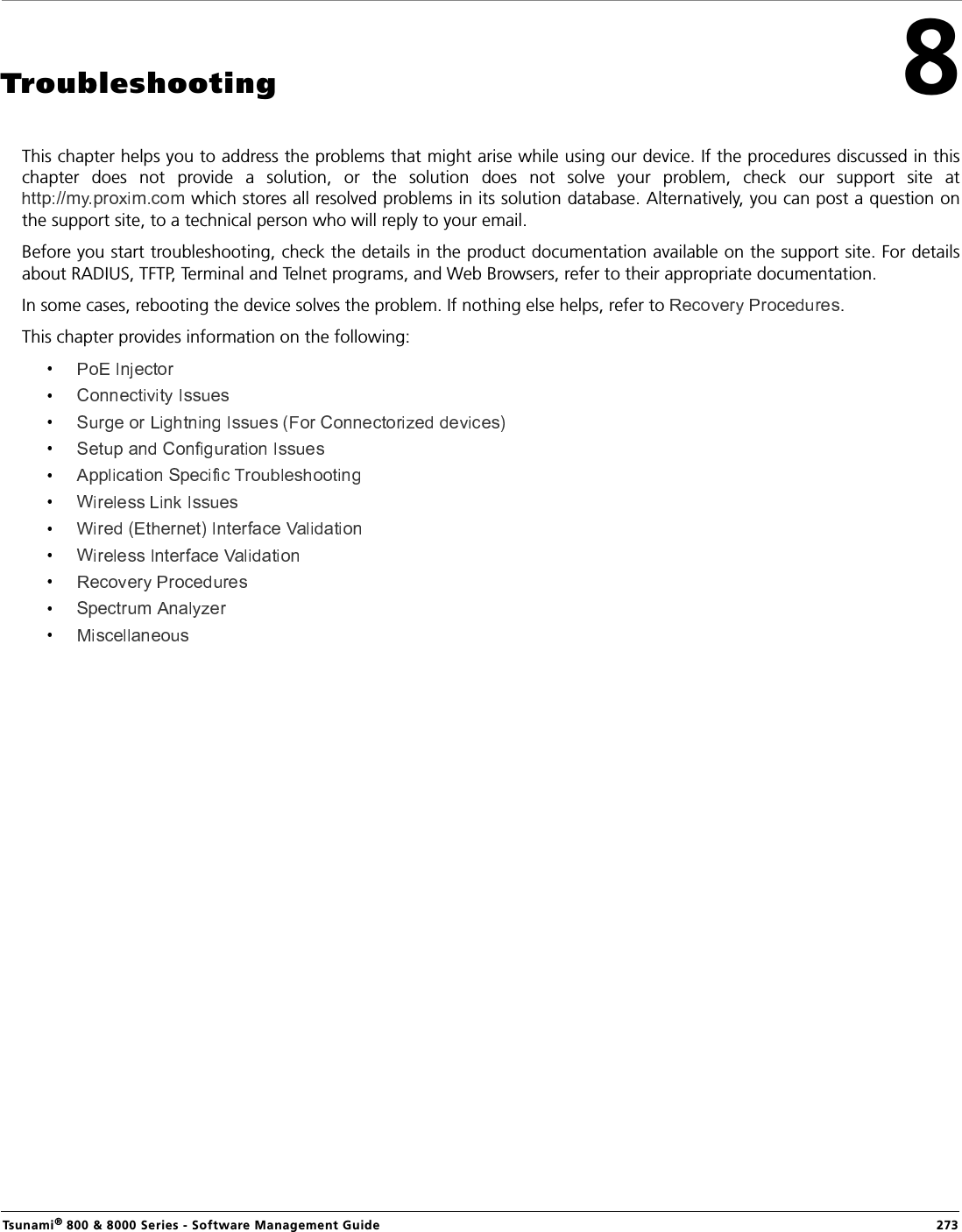 Tsunami® 800 &amp; 8000 Series - Software Management Guide  2738Troubleshooting This chapter helps you to address the problems that might arise while using our device. If the procedures discussed in thischapter  does  not  provide  a  solution,  or  the  solution  does  not  solve  your  problem,  check  our  support  site  at which stores all resolved problems in its solution database. Alternatively, you can post a question onthe support site, to a technical person who will reply to your email.Before you start troubleshooting, check the details in the product documentation available on the support site. For detailsabout RADIUS, TFTP, Terminal and Telnet programs, and Web Browsers, refer to their appropriate documentation.In some cases, rebooting the device solves the problem. If nothing else helps, refer to  . This chapter provides information on the following: