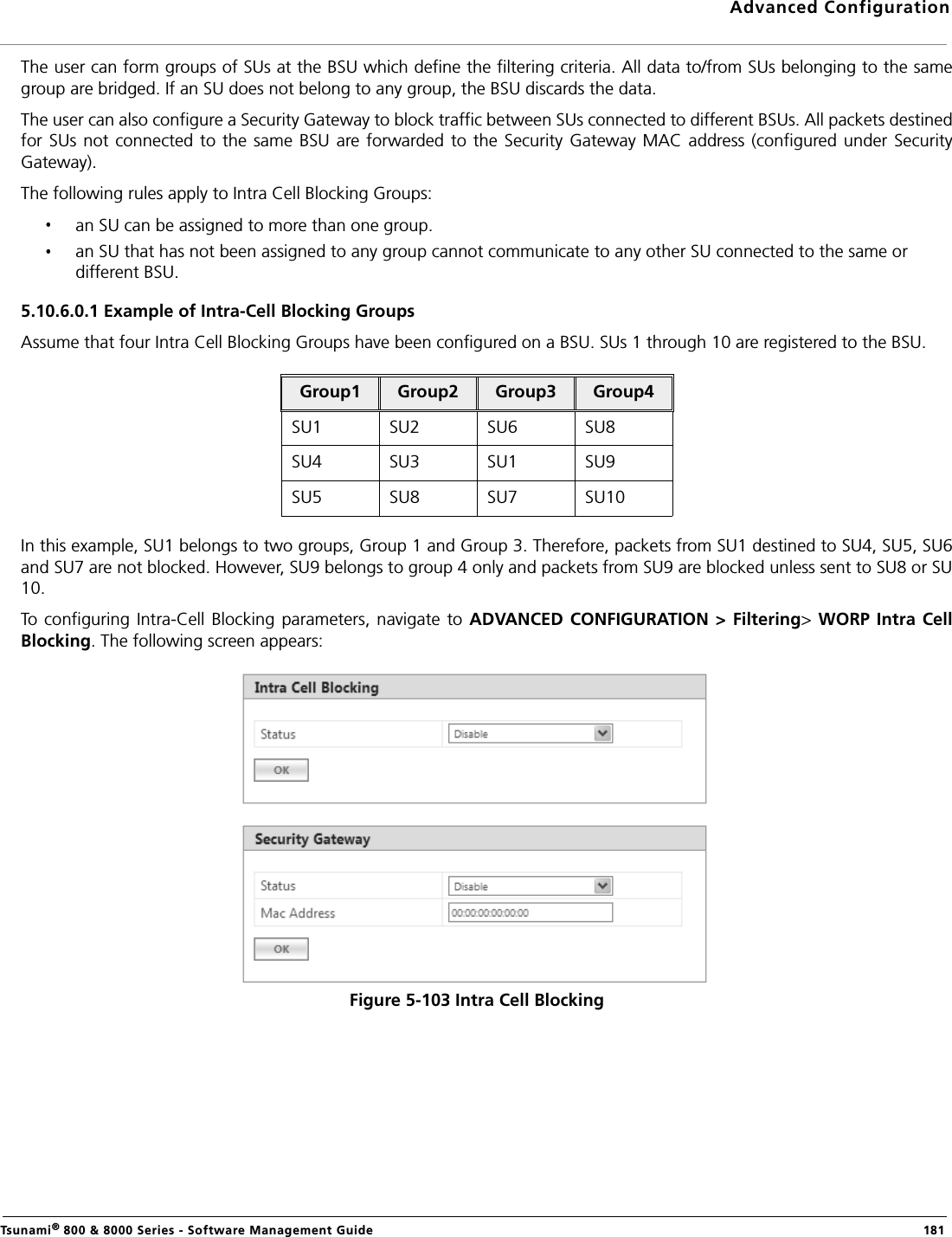 Advanced ConfigurationTsunami® 800 &amp; 8000 Series - Software Management Guide  181The user can form groups of SUs at the BSU which define the filtering criteria. All data to/from SUs belonging to the samegroup are bridged. If an SU does not belong to any group, the BSU discards the data.The user can also configure a Security Gateway to block traffic between SUs connected to different BSUs. All packets destinedfor SUs not connected to the same BSU are forwarded  to the Security Gateway  MAC  address (configured under  SecurityGateway).The following rules apply to Intra Cell Blocking Groups:an SU can be assigned to more than one group.an SU that has not been assigned to any group cannot communicate to any other SU connected to the same or different BSU.5.10.6.0.1 Example of Intra-Cell Blocking GroupsAssume that four Intra Cell Blocking Groups have been configured on a BSU. SUs 1 through 10 are registered to the BSU.In this example, SU1 belongs to two groups, Group 1 and Group 3. Therefore, packets from SU1 destined to SU4, SU5, SU6and SU7 are not blocked. However, SU9 belongs to group 4 only and packets from SU9 are blocked unless sent to SU8 or SU10.To configuring Intra-Cell Blocking parameters, navigate to ADVANCED CONFIGURATION &gt; Filtering&gt; WORP Intra CellBlocking. The following screen appears:Figure 5-103 Intra Cell BlockingGroup1 Group2 Group3 Group4SU1  SU2  SU6  SU8 SU4  SU3 SU1  SU9 SU5  SU8  SU7 SU10