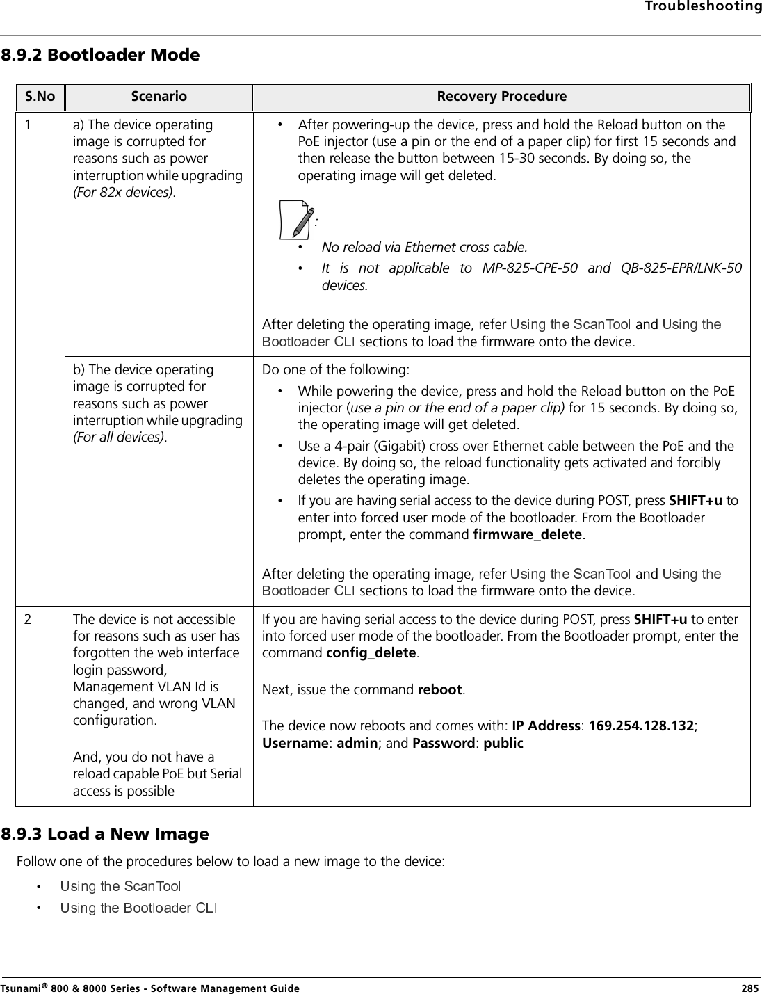 TroubleshootingTsunami® 800 &amp; 8000 Series - Software Management Guide  2858.9.2 Bootloader Mode8.9.3 Load a New ImageFollow one of the procedures below to load a new image to the device:S.No Scenario Recovery Procedure1 a) The device operating image is corrupted for reasons such as power interruption while upgrading (For 82x devices).After powering-up the device, press and hold the Reload button on the PoE injector (use a pin or the end of a paper clip) for first 15 seconds and then release the button between 15-30 seconds. By doing so, the operating image will get deleted.: No reload via Ethernet cross cable.It  is  not  applicable  to  MP-825-CPE-50  and  QB-825-EPR/LNK-50devices. After deleting the operating image, refer   and  sections to load the firmware onto the device.b) The device operating image is corrupted for reasons such as power interruption while upgrading (For all devices).Do one of the following:While powering the device, press and hold the Reload button on the PoE injector (use a pin or the end of a paper clip) for 15 seconds. By doing so, the operating image will get deleted.Use a 4-pair (Gigabit) cross over Ethernet cable between the PoE and the device. By doing so, the reload functionality gets activated and forcibly deletes the operating image.If you are having serial access to the device during POST, press SHIFT+u to enter into forced user mode of the bootloader. From the Bootloader prompt, enter the command firmware_delete.After deleting the operating image, refer   and  sections to load the firmware onto the device.2 The device is not accessible for reasons such as user has forgotten the web interface login password, Management VLAN Id is changed, and wrong VLAN configuration.And, you do not have a reload capable PoE but Serial access is possibleIf you are having serial access to the device during POST, press SHIFT+u to enter into forced user mode of the bootloader. From the Bootloader prompt, enter the command config_delete.Next, issue the command reboot.The device now reboots and comes with: IP Address: 169.254.128.132; Username: admin; and Password: public