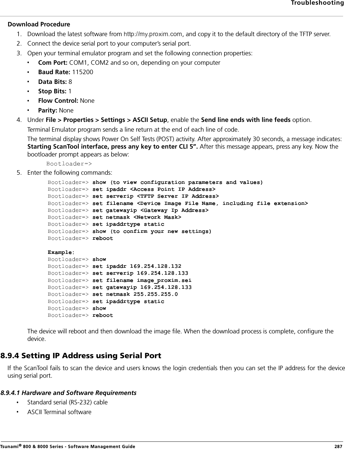 TroubleshootingTsunami® 800 &amp; 8000 Series - Software Management Guide  287Download Procedure1. Download the latest software from  , and copy it to the default directory of the TFTP server. 2. Connect the device serial port to your computer’s serial port.3. Open your terminal emulator program and set the following connection properties:Com Port: COM1, COM2 and so on, depending on your computerBaud Rate: 115200Data Bits: 8Stop Bits: 1Flow Control: NoneParity: None4. Under File &gt; Properties &gt; Settings &gt; ASCII Setup, enable the Send line ends with line feeds option. Terminal Emulator program sends a line return at the end of each line of code.The terminal display shows Power On Self Tests (POST) activity. After approximately 30 seconds, a message indicates: Starting ScanTool interface, press any key to enter CLI 5”. After this message appears, press any key. Now the bootloader prompt appears as below:5. Enter the following commands: The device will reboot and then download the image file. When the download process is complete, configure the device.8.9.4 Setting IP Address using Serial PortIf the ScanTool fails to scan the device and users knows the login credentials then you can set the IP address for the deviceusing serial port. 8.9.4.1 Hardware and Software RequirementsStandard serial (RS-232) cable ASCII Terminal software