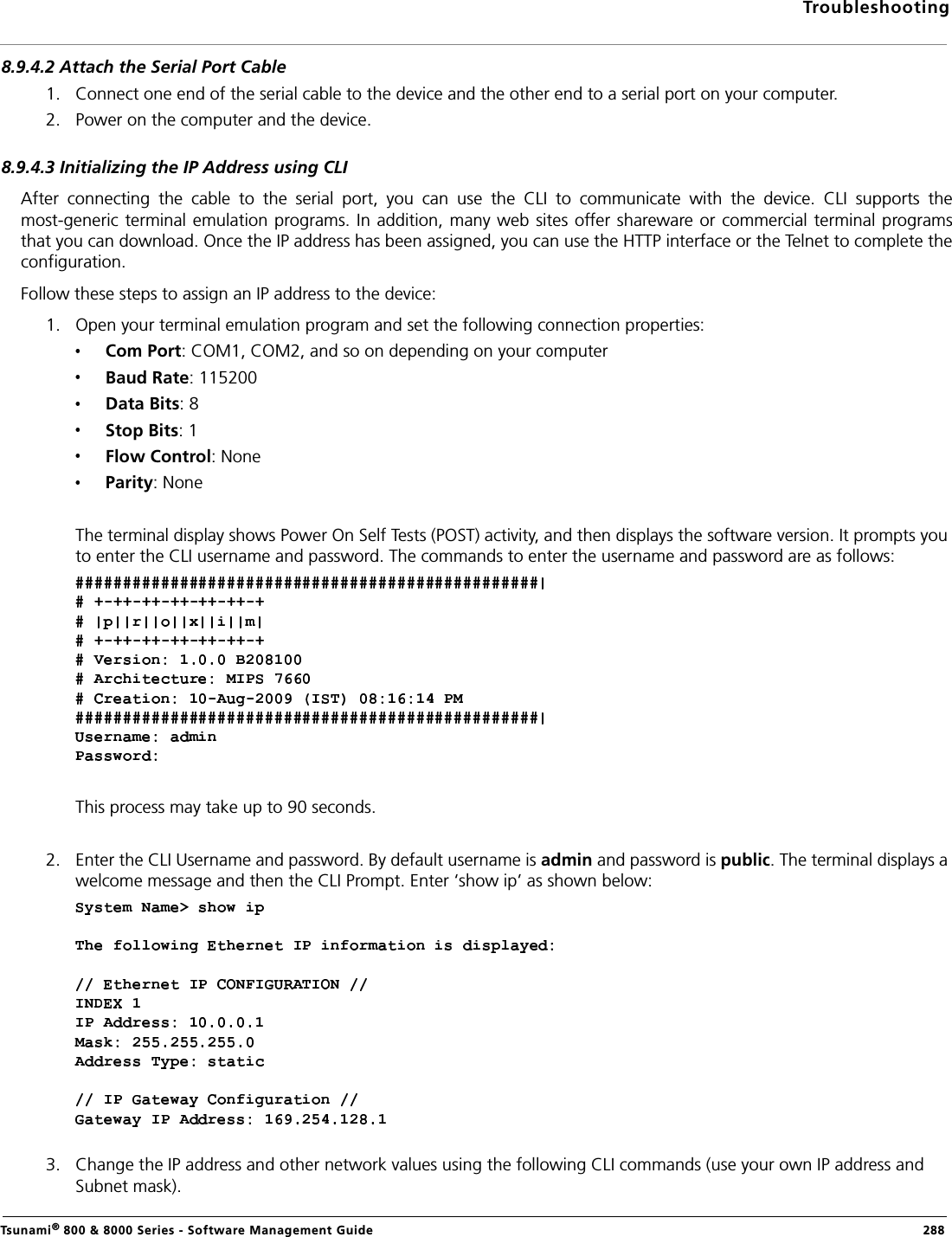 TroubleshootingTsunami® 800 &amp; 8000 Series - Software Management Guide  2888.9.4.2 Attach the Serial Port Cable1. Connect one end of the serial cable to the device and the other end to a serial port on your computer.2. Power on the computer and the device.8.9.4.3 Initializing the IP Address using CLIAfter  connecting  the  cable  to  the  serial  port,  you  can  use  the  CLI  to  communicate  with  the  device.  CLI  supports  themost-generic terminal emulation programs. In addition, many web sites offer shareware or commercial terminal programsthat you can download. Once the IP address has been assigned, you can use the HTTP interface or the Telnet to complete theconfiguration.Follow these steps to assign an IP address to the device:1. Open your terminal emulation program and set the following connection properties:Com Port: COM1, COM2, and so on depending on your computerBaud Rate: 115200Data Bits: 8Stop Bits: 1Flow Control: NoneParity: NoneThe terminal display shows Power On Self Tests (POST) activity, and then displays the software version. It prompts you to enter the CLI username and password. The commands to enter the username and password are as follows: This process may take up to 90 seconds.2. Enter the CLI Username and password. By default username is admin and password is public. The terminal displays a welcome message and then the CLI Prompt. Enter ‘show ip’ as shown below:3. Change the IP address and other network values using the following CLI commands (use your own IP address and Subnet mask). 