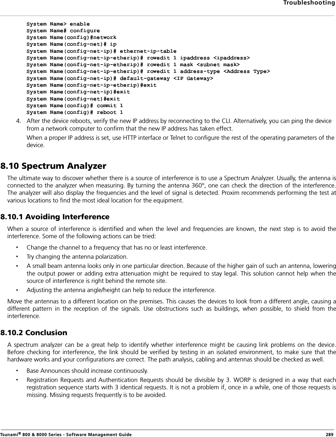 TroubleshootingTsunami® 800 &amp; 8000 Series - Software Management Guide  2894. After the device reboots, verify the new IP address by reconnecting to the CLI. Alternatively, you can ping the device from a network computer to confirm that the new IP address has taken effect.When a proper IP address is set, use HTTP interface or Telnet to configure the rest of the operating parameters of the device.8.10 Spectrum AnalyzerThe ultimate way to discover whether there is a source of interference is to use a Spectrum Analyzer. Usually, the antenna isconnected to the analyzer when measuring. By turning the antenna 360°, one can check the direction of the interference.The analyzer will also display the frequencies and the level of signal is detected. Proxim recommends performing the test atvarious locations to find the most ideal location for the equipment.8.10.1 Avoiding InterferenceWhen  a  source of interference is identified  and  when  the  level  and  frequencies  are known, the next step is  to avoid  theinterference. Some of the following actions can be tried:Change the channel to a frequency that has no or least interference.Try changing the antenna polarization.A small beam antenna looks only in one particular direction. Because of the higher gain of such an antenna, loweringthe output power or adding extra attenuation might be required to stay legal. This solution cannot help when thesource of interference is right behind the remote site.Adjusting the antenna angle/height can help to reduce the interference.Move the antennas to a different location on the premises. This causes the devices to look from a different angle, causing adifferent  pattern  in  the  reception  of  the  signals.  Use  obstructions  such  as  buildings,  when  possible,  to  shield  from  theinterference.8.10.2 ConclusionA  spectrum  analyzer  can  be  a  great  help  to  identify  whether  interference  might  be  causing link  problems  on  the  device.Before checking for interference, the link should be verified by testing in an isolated environment, to make sure that  thehardware works and your configurations are correct. The path analysis, cabling and antennas should be checked as well. Base Announces should increase continuously.Registration  Requests  and Authentication Requests should be divisible by 3. WORP  is designed in a  way that eachregistration sequence starts with 3 identical requests. It is not a problem if, once in a while, one of those requests ismissing. Missing requests frequently is to be avoided.