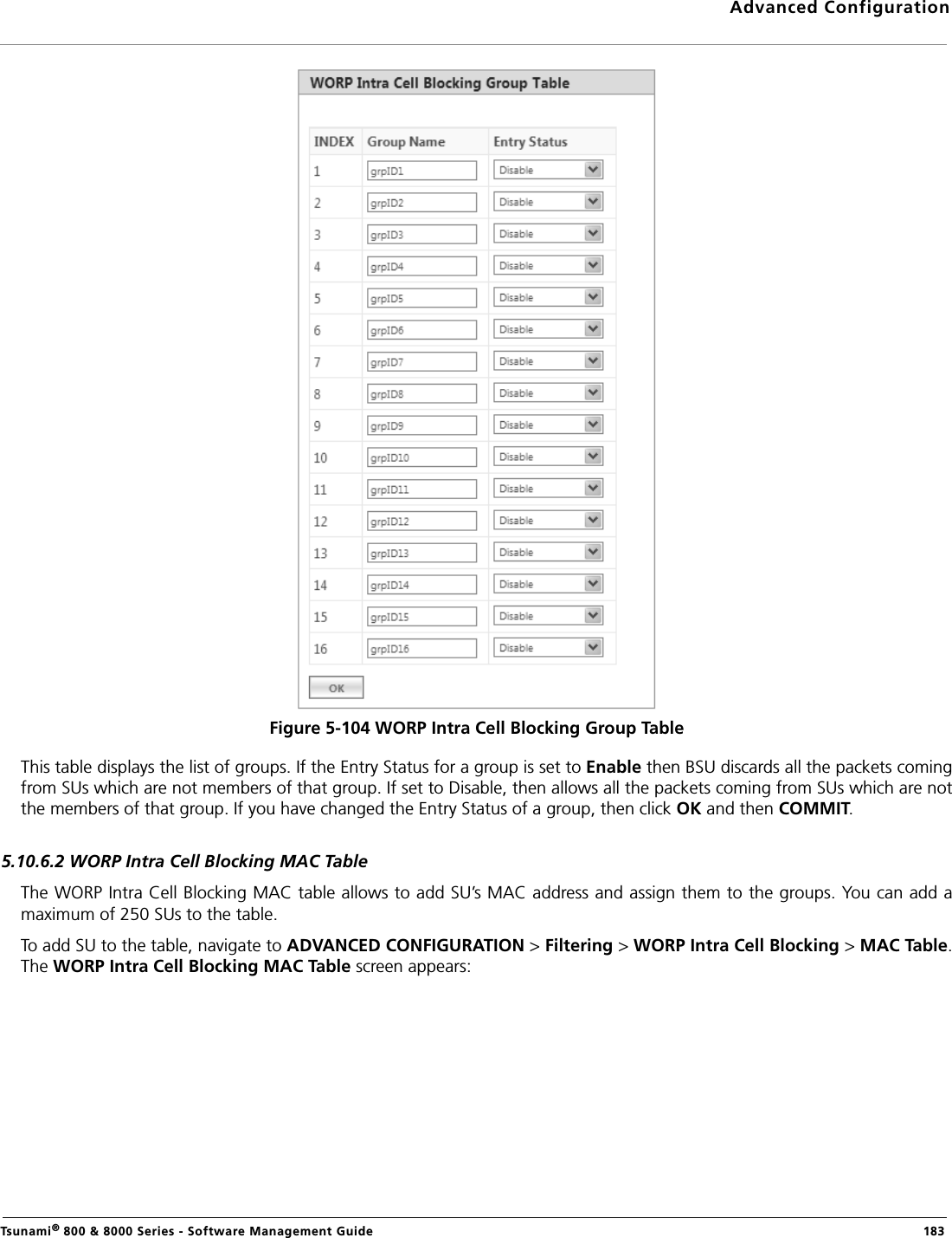 Advanced ConfigurationTsunami® 800 &amp; 8000 Series - Software Management Guide  183Figure 5-104 WORP Intra Cell Blocking Group TableThis table displays the list of groups. If the Entry Status for a group is set to Enable then BSU discards all the packets comingfrom SUs which are not members of that group. If set to Disable, then allows all the packets coming from SUs which are notthe members of that group. If you have changed the Entry Status of a group, then click OK and then COMMIT.5.10.6.2 WORP Intra Cell Blocking MAC TableThe WORP Intra Cell Blocking MAC table allows to add SU’s MAC address and assign them to the groups. You can add amaximum of 250 SUs to the table.To add SU to the table, navigate to ADVANCED CONFIGURATION &gt; Filtering &gt; WORP Intra Cell Blocking &gt; MAC Table.The WORP Intra Cell Blocking MAC Table screen appears: