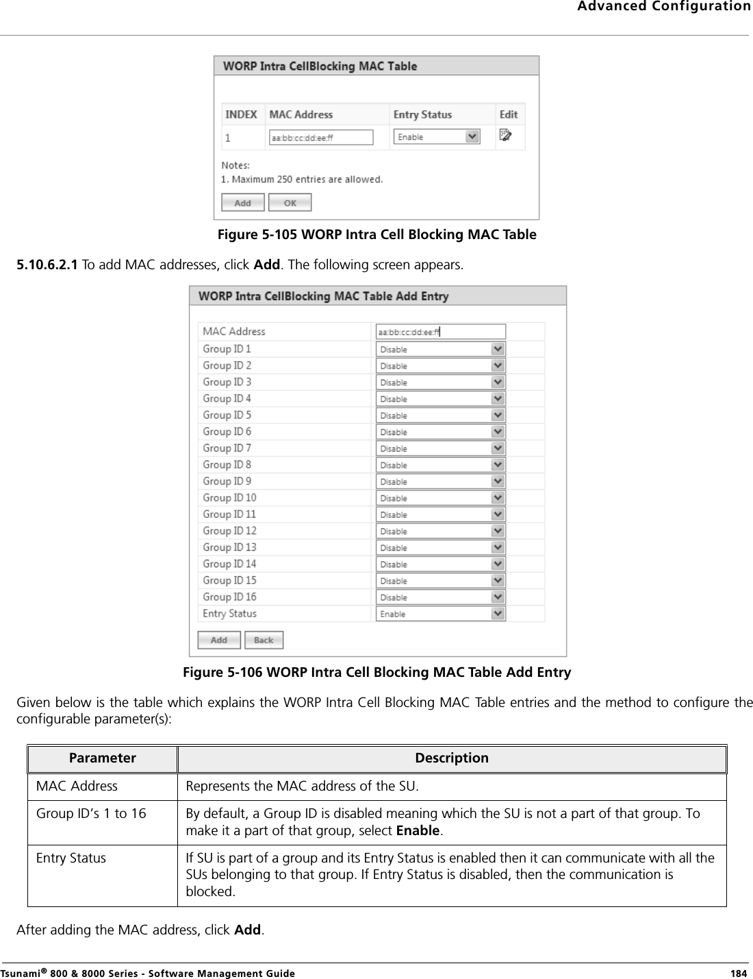 Advanced ConfigurationTsunami® 800 &amp; 8000 Series - Software Management Guide  184Figure 5-105 WORP Intra Cell Blocking MAC Table5.10.6.2.1 To add MAC addresses, click Add. The following screen appears.Figure 5-106 WORP Intra Cell Blocking MAC Table Add EntryGiven below is the table which explains the WORP Intra Cell Blocking MAC Table entries and the method to configure theconfigurable parameter(s):After adding the MAC address, click Add.Parameter DescriptionMAC Address Represents the MAC address of the SU.Group ID’s 1 to 16 By default, a Group ID is disabled meaning which the SU is not a part of that group. To make it a part of that group, select Enable.Entry Status If SU is part of a group and its Entry Status is enabled then it can communicate with all the SUs belonging to that group. If Entry Status is disabled, then the communication is blocked.