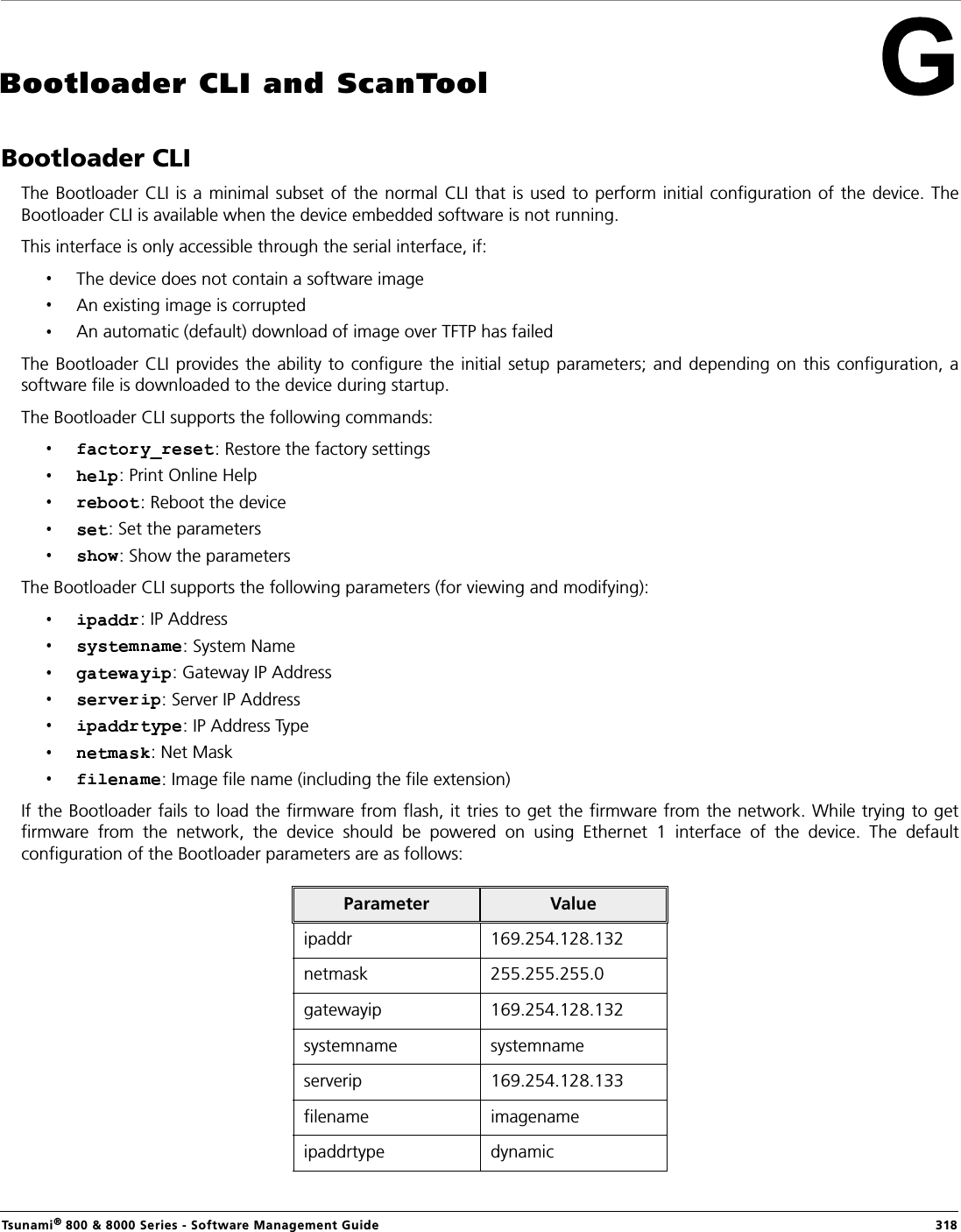 Tsunami® 800 &amp; 8000 Series - Software Management Guide  318Bootloader CLI and ScanToolBootloader CLIThe Bootloader CLI is  a minimal subset of  the normal CLI that is  used to perform initial configuration of the device. TheBootloader CLI is available when the device embedded software is not running. This interface is only accessible through the serial interface, if:The device does not contain a software image An existing image is corrupted An automatic (default) download of image over TFTP has failedThe Bootloader CLI provides  the  ability  to configure the initial setup parameters;  and  depending  on  this configuration, asoftware file is downloaded to the device during startup.The Bootloader CLI supports the following commands: : Restore the factory settings: Print Online Help: Reboot the device: Set the parameters: Show the parametersThe Bootloader CLI supports the following parameters (for viewing and modifying):: IP Address: System Name: Gateway IP Address: Server IP Address : IP Address Type: Net Mask: Image file name (including the file extension)If the Bootloader fails to load the firmware from flash, it tries to get the firmware from the network. While trying to getfirmware  from  the  network,  the  device  should  be  powered  on  using  Ethernet  1  interface  of  the  device.  The  defaultconfiguration of the Bootloader parameters are as follows:Parameter Valueipaddr 169.254.128.132netmask 255.255.255.0gatewayip 169.254.128.132systemname systemnameserverip 169.254.128.133filename imagenameipaddrtype dynamic