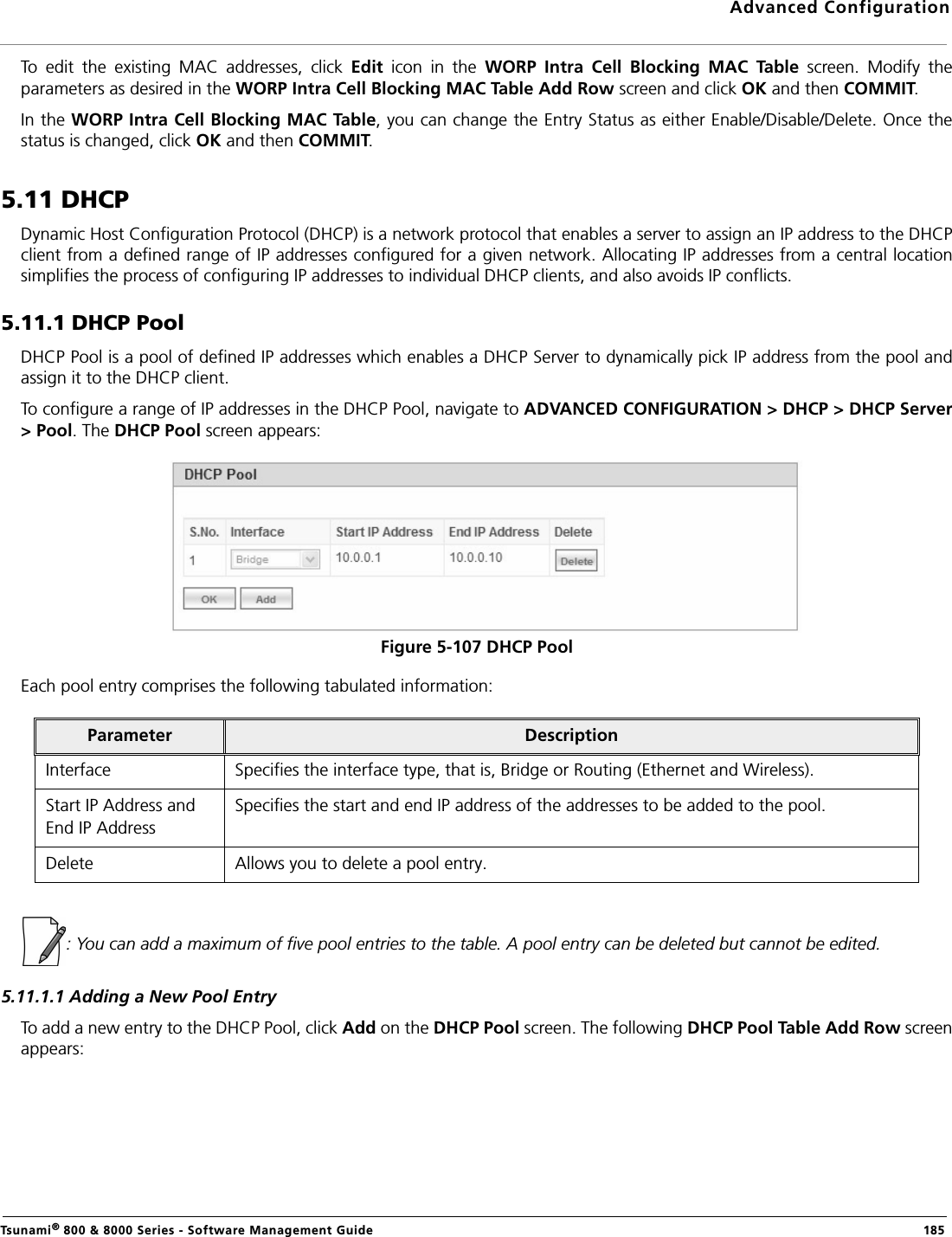 Advanced ConfigurationTsunami® 800 &amp; 8000 Series - Software Management Guide  185To  edit  the  existing  MAC  addresses,  click  Edit  icon  in  the  WORP  Intra  Cell  Blocking  MAC  Table  screen.  Modify  theparameters as desired in the WORP Intra Cell Blocking MAC Table Add Row screen and click OK and then COMMIT.In the WORP Intra Cell Blocking MAC Table, you can change the Entry Status as either Enable/Disable/Delete. Once thestatus is changed, click OK and then COMMIT.5.11 DHCPDynamic Host Configuration Protocol (DHCP) is a network protocol that enables a server to assign an IP address to the DHCPclient from a defined range of IP addresses configured for a given network. Allocating IP addresses from a central locationsimplifies the process of configuring IP addresses to individual DHCP clients, and also avoids IP conflicts.5.11.1 DHCP PoolDHCP Pool is a pool of defined IP addresses which enables a DHCP Server to dynamically pick IP address from the pool andassign it to the DHCP client. To configure a range of IP addresses in the DHCP Pool, navigate to ADVANCED CONFIGURATION &gt; DHCP &gt; DHCP Server&gt; Pool. The DHCP Pool screen appears: Figure 5-107 DHCP PoolEach pool entry comprises the following tabulated information: : You can add a maximum of five pool entries to the table. A pool entry can be deleted but cannot be edited.5.11.1.1 Adding a New Pool EntryTo add a new entry to the DHCP Pool, click Add on the DHCP Pool screen. The following DHCP Pool Table Add Row screenappears:Parameter DescriptionInterface Specifies the interface type, that is, Bridge or Routing (Ethernet and Wireless).Start IP Address andEnd IP AddressSpecifies the start and end IP address of the addresses to be added to the pool.Delete Allows you to delete a pool entry.