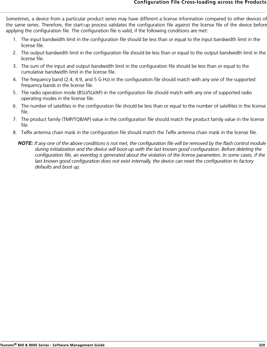 Configuration File Cross-loading across the ProductsTsunami® 800 &amp; 8000 Series - Software Management Guide  329Sometimes, a device from a particular product series may have different a license information compared to other devices ofthe same series. Therefore, the start-up process validates the configuration file against the license file of the device beforeapplying the configuration file. The configuration file is valid, if the following conditions are met:1. The input bandwidth limit in the configuration file should be less than or equal to the input bandwidth limit in the license file.2. The output bandwidth limit in the configuration file should be less than or equal to the output bandwidth limit in the license file.3. The sum of the input and output bandwidth limit in the configuration file should be less than or equal to the cumulative bandwidth limit in the license file.4. The frequency band (2.4, 4.9, and 5 G Hz) in the configuration file should match with any one of the supported frequency bands in the license file.5. The radio operation mode (BSU/SU/AP) in the configuration file should match with any one of supported radio operating modes in the license file.6. The number of satellites in the configuration file should be less than or equal to the number of satellites in the license file.7. The product family (TMP/TQB/AP) value in the configuration file should match the product family value in the license file.8. Tx/Rx antenna chain mask in the configuration file should match the Tx/Rx antenna chain mask in the license file. If any one of the above conditions is not met, the configuration file will be removed by the flash control module during initialization and the device will boot-up with the last known good configuration. Before deleting the configuration file, an eventlog is generated about the violation of the license parameters. In some cases, if the last known good configuration does not exist internally, the device can reset the configuration to factory defaults and boot up. 