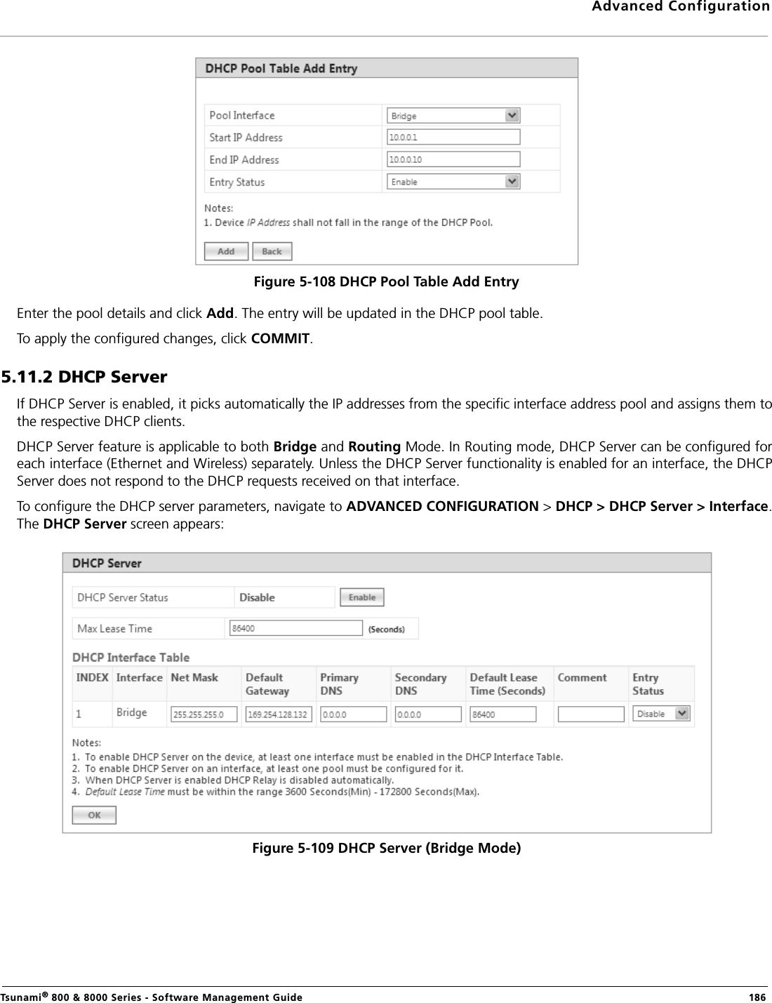 Advanced ConfigurationTsunami® 800 &amp; 8000 Series - Software Management Guide  186Figure 5-108 DHCP Pool Table Add EntryEnter the pool details and click Add. The entry will be updated in the DHCP pool table. To apply the configured changes, click COMMIT.5.11.2 DHCP ServerIf DHCP Server is enabled, it picks automatically the IP addresses from the specific interface address pool and assigns them tothe respective DHCP clients. DHCP Server feature is applicable to both Bridge and Routing Mode. In Routing mode, DHCP Server can be configured foreach interface (Ethernet and Wireless) separately. Unless the DHCP Server functionality is enabled for an interface, the DHCPServer does not respond to the DHCP requests received on that interface. To configure the DHCP server parameters, navigate to ADVANCED CONFIGURATION &gt; DHCP &gt; DHCP Server &gt; Interface.The DHCP Server screen appears:Figure 5-109 DHCP Server (Bridge Mode)