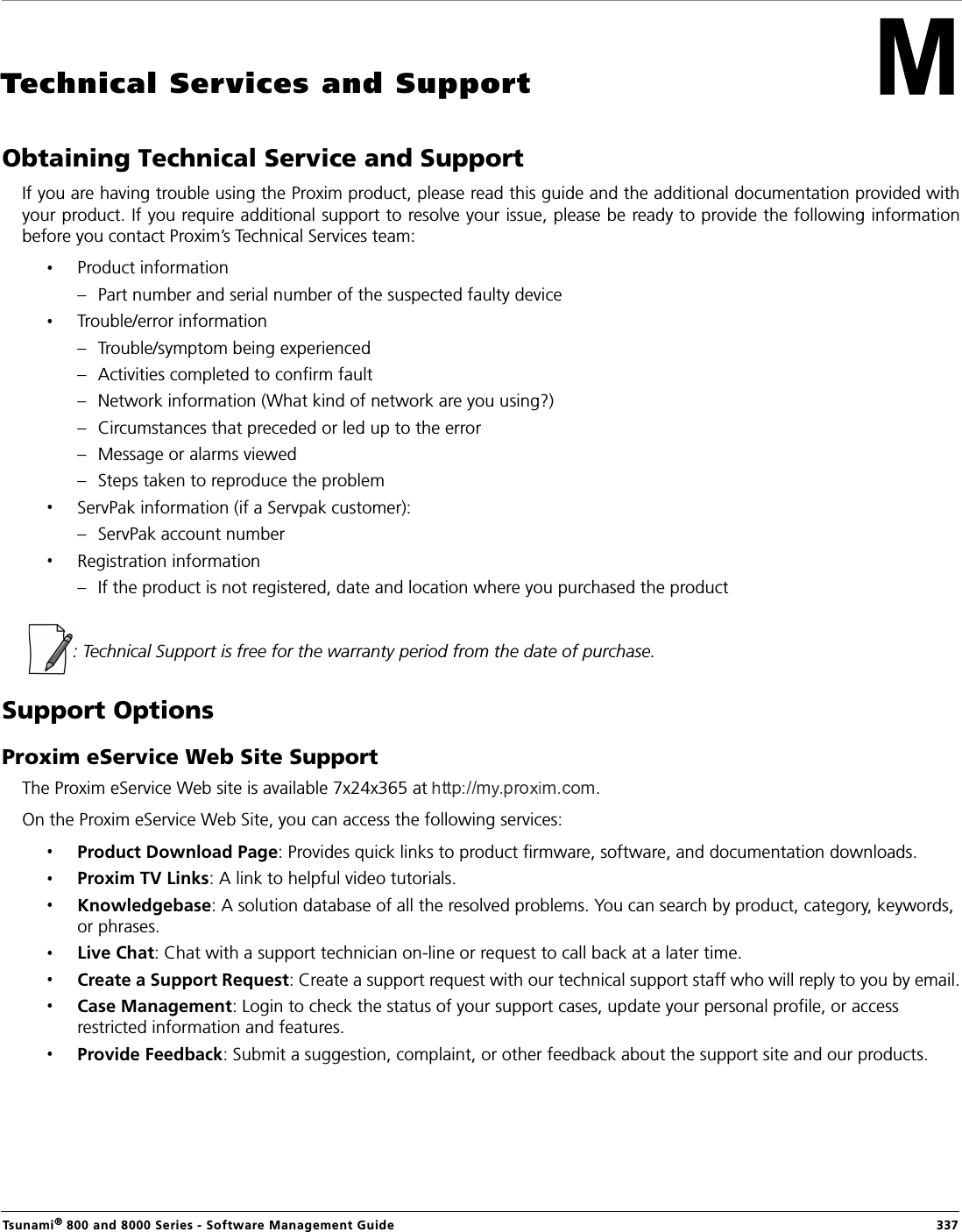 Tsunami® 800 and 8000 Series - Software Management Guide  337Technical Services and SupportObtaining Technical Service and SupportIf you are having trouble using the Proxim product, please read this guide and the additional documentation provided withyour product. If you require additional support to resolve your issue, please be ready to provide the following informationbefore you contact Proxim’s Technical Services team:Product information– Part number and serial number of the suspected faulty deviceTrouble/error information– Trouble/symptom being experienced– Activities completed to confirm fault– Network information (What kind of network are you using?)– Circumstances that preceded or led up to the error– Message or alarms viewed– Steps taken to reproduce the problemServPak information (if a Servpak customer):– ServPak account numberRegistration information– If the product is not registered, date and location where you purchased the product  : Technical Support is free for the warranty period from the date of purchase.Support OptionsProxim eService Web Site SupportThe Proxim eService Web site is available 7x24x365 at  . On the Proxim eService Web Site, you can access the following services:Product Download Page: Provides quick links to product firmware, software, and documentation downloads.Proxim TV Links: A link to helpful video tutorials. Knowledgebase: A solution database of all the resolved problems. You can search by product, category, keywords, or phrases.Live Chat: Chat with a support technician on-line or request to call back at a later time.Create a Support Request: Create a support request with our technical support staff who will reply to you by email.Case Management: Login to check the status of your support cases, update your personal profile, or access restricted information and features.Provide Feedback: Submit a suggestion, complaint, or other feedback about the support site and our products.