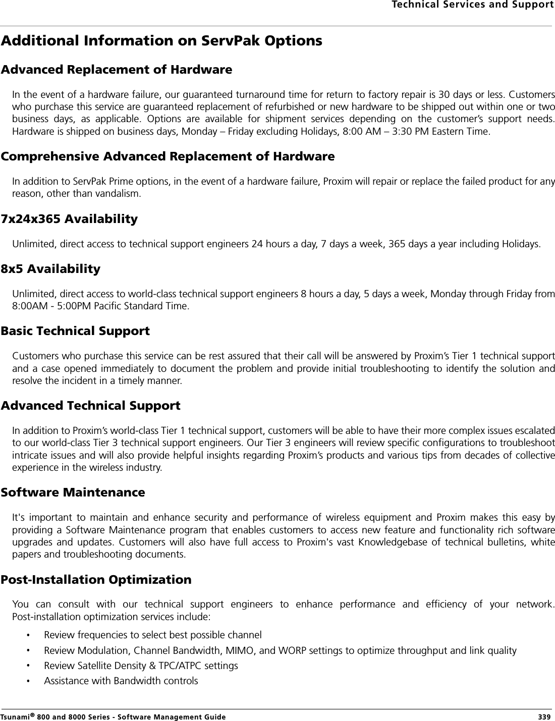 Technical Services and SupportTsunami® 800 and 8000 Series - Software Management Guide  339Additional Information on ServPak OptionsAdvanced Replacement of HardwareIn the event of a hardware failure, our guaranteed turnaround time for return to factory repair is 30 days or less. Customerswho purchase this service are guaranteed replacement of refurbished or new hardware to be shipped out within one or twobusiness  days,  as  applicable.  Options  are  available  for  shipment  services  depending  on  the  customer’s  support  needs.Hardware is shipped on business days, Monday – Friday excluding Holidays, 8:00 AM – 3:30 PM Eastern Time.Comprehensive Advanced Replacement of HardwareIn addition to ServPak Prime options, in the event of a hardware failure, Proxim will repair or replace the failed product for anyreason, other than vandalism.7x24x365 AvailabilityUnlimited, direct access to technical support engineers 24 hours a day, 7 days a week, 365 days a year including Holidays.8x5 AvailabilityUnlimited, direct access to world-class technical support engineers 8 hours a day, 5 days a week, Monday through Friday from8:00AM - 5:00PM Pacific Standard Time.Basic Technical SupportCustomers who purchase this service can be rest assured that their call will be answered by Proxim’s Tier 1 technical supportand a case opened immediately to document the problem and provide initial troubleshooting to identify the solution andresolve the incident in a timely manner.Advanced Technical SupportIn addition to Proxim’s world-class Tier 1 technical support, customers will be able to have their more complex issues escalatedto our world-class Tier 3 technical support engineers. Our Tier 3 engineers will review specific configurations to troubleshootintricate issues and will also provide helpful insights regarding Proxim’s products and various tips from decades of collectiveexperience in the wireless industry.Software MaintenanceIt&apos;s  important  to  maintain  and  enhance  security  and  performance  of  wireless  equipment  and  Proxim  makes  this  easy  byproviding a Software Maintenance  program that enables customers to access new feature and functionality rich softwareupgrades  and  updates.  Customers  will also  have  full access  to  Proxim&apos;s  vast  Knowledgebase  of  technical bulletins,  whitepapers and troubleshooting documents.Post-Installation OptimizationYou  can  consult  with  our  technical  support  engineers  to  enhance  performance  and  efficiency  of  your  network.Post-installation optimization services include:Review frequencies to select best possible channelReview Modulation, Channel Bandwidth, MIMO, and WORP settings to optimize throughput and link qualityReview Satellite Density &amp; TPC/ATPC settingsAssistance with Bandwidth controls