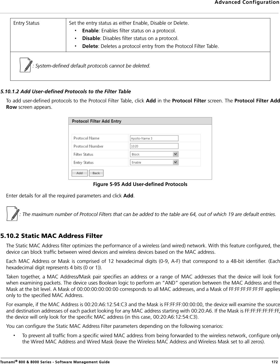 Advanced ConfigurationTsunami® 800 &amp; 8000 Series - Software Management Guide  1725.10.1.2 Add User-defined Protocols to the Filter TableTo add user-defined protocols to the Protocol Filter Table, click Add in the Protocol Filter screen. The Protocol Filter AddRow screen appears. Figure 5-95 Add User-defined ProtocolsEnter details for all the required parameters and click Add.: The maximum number of Protocol Filters that can be added to the table are 64, out of which 19 are default entries.5.10.2 Static MAC Address FilterThe Static MAC Address filter optimizes the performance of a wireless (and wired) network. With this feature configured, thedevice can block traffic between wired devices and wireless devices based on the MAC address.Each  MAC Address or Mask  is comprised  of 12 hexadecimal  digits  (0-9,  A-F)  that correspond to a 48-bit  identifier. (Eachhexadecimal digit represents 4 bits (0 or 1)).Taken together, a MAC Address/Mask pair specifies an address or a range of MAC addresses that the device will look forwhen examining packets. The device uses Boolean logic to perform an “AND” operation between the MAC Address and theMask at the bit level. A Mask of 00:00:00:00:00:00 corresponds to all MAC addresses, and a Mask of FF:FF:FF:FF:FF:FF appliesonly to the specified MAC Address.For example, if the MAC Address is 00:20:A6:12:54:C3 and the Mask is FF:FF:FF:00:00:00, the device will examine the sourceand destination addresses of each packet looking for any MAC address starting with 00:20:A6. If the Mask is FF:FF:FF:FF:FF:FF,the device will only look for the specific MAC address (in this case, 00:20:A6:12:54:C3).You can configure the Static MAC Address Filter parameters depending on the following scenarios:To prevent all traffic from a specific wired MAC address from being forwarded to the wireless network, configure onlythe Wired MAC Address and Wired Mask (leave the Wireless MAC Address and Wireless Mask set to all zeros).Entry Status Set the entry status as either Enable, Disable or Delete.Enable: Enables filter status on a protocol.Disable: Disables filter status on a protocol.Delete: Deletes a protocol entry from the Protocol Filter Table.: System-defined default protocols cannot be deleted.