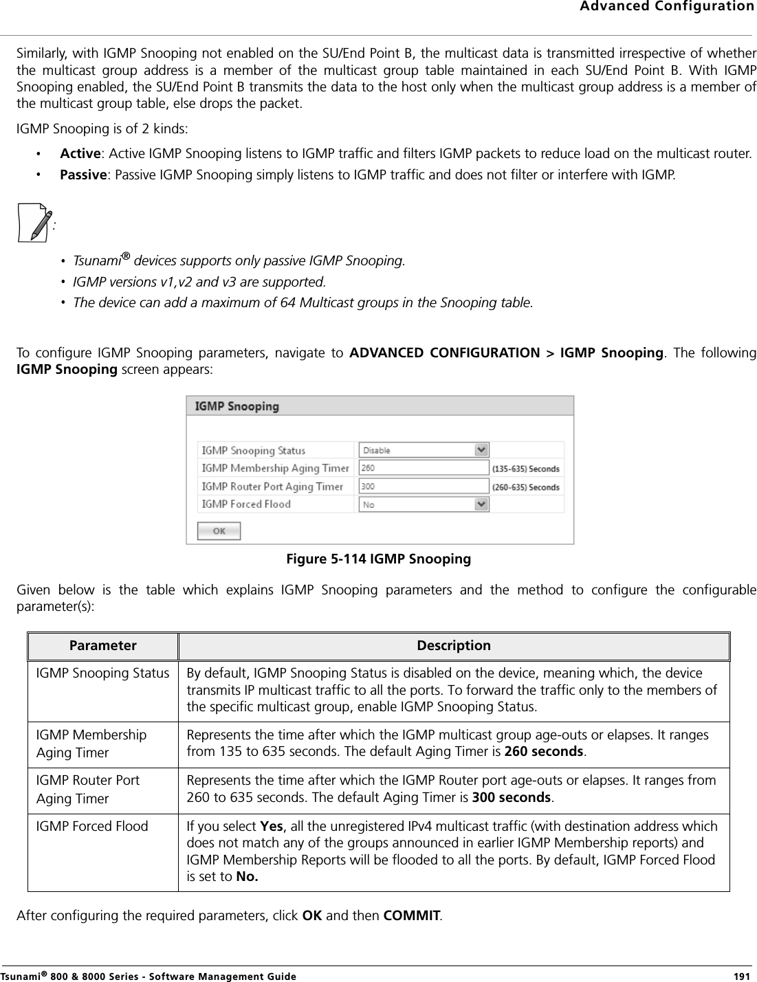 Advanced ConfigurationTsunami® 800 &amp; 8000 Series - Software Management Guide  191Similarly, with IGMP Snooping not enabled on the SU/End Point B, the multicast data is transmitted irrespective of whetherthe  multicast  group  address  is  a  member  of  the  multicast  group  table  maintained  in  each  SU/End  Point  B.  With  IGMPSnooping enabled, the SU/End Point B transmits the data to the host only when the multicast group address is a member ofthe multicast group table, else drops the packet. IGMP Snooping is of 2 kinds:Active: Active IGMP Snooping listens to IGMP traffic and filters IGMP packets to reduce load on the multicast router.Passive: Passive IGMP Snooping simply listens to IGMP traffic and does not filter or interfere with IGMP. : Tsunami® devices supports only passive IGMP Snooping.IGMP versions v1,v2 and v3 are supported.The device can add a maximum of 64 Multicast groups in the Snooping table.To  configure  IGMP  Snooping  parameters,  navigate  to  ADVANCED  CONFIGURATION  &gt;  IGMP  Snooping.  The  followingIGMP Snooping screen appears:Figure 5-114 IGMP SnoopingGiven  below  is  the  table  which  explains  IGMP  Snooping  parameters  and  the  method  to  configure  the  configurableparameter(s):After configuring the required parameters, click OK and then COMMIT.Parameter DescriptionIGMP Snooping Status By default, IGMP Snooping Status is disabled on the device, meaning which, the device transmits IP multicast traffic to all the ports. To forward the traffic only to the members of the specific multicast group, enable IGMP Snooping Status.IGMP Membership Aging TimerRepresents the time after which the IGMP multicast group age-outs or elapses. It ranges from 135 to 635 seconds. The default Aging Timer is 260 seconds.IGMP Router Port Aging TimerRepresents the time after which the IGMP Router port age-outs or elapses. It ranges from 260 to 635 seconds. The default Aging Timer is 300 seconds.IGMP Forced Flood If you select Yes, all the unregistered IPv4 multicast traffic (with destination address which does not match any of the groups announced in earlier IGMP Membership reports) and IGMP Membership Reports will be flooded to all the ports. By default, IGMP Forced Flood is set to No.