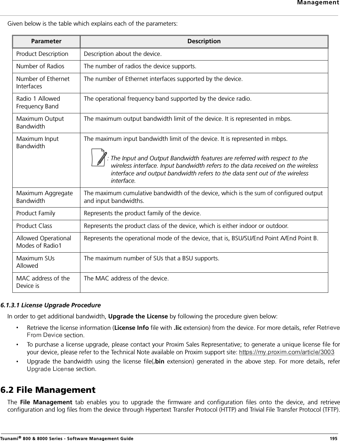 ManagementTsunami® 800 &amp; 8000 Series - Software Management Guide  195Given below is the table which explains each of the parameters:6.1.3.1 License Upgrade ProcedureIn order to get additional bandwidth, Upgrade the License by following the procedure given below:Retrieve the license information (License Info file with .lic extension) from the device. For more details, refer  section.To purchase a license upgrade, please contact your Proxim Sales Representative; to generate a unique license file foryour device, please refer to the Technical Note available on Proxim support site: Upgrade  the  bandwidth  using  the license  file(.bin  extension)  generated  in  the above  step.  For  more  details,  refer section.6.2 File ManagementThe  File  Management  tab  enables  you  to  upgrade  the  firmware  and  configuration  files  onto  the  device,  and  retrieveconfiguration and log files from the device through Hypertext Transfer Protocol (HTTP) and Trivial File Transfer Protocol (TFTP).Parameter DescriptionProduct Description Description about the device.Number of Radios The number of radios the device supports.Number of Ethernet InterfacesThe number of Ethernet interfaces supported by the device.Radio 1 Allowed Frequency BandThe operational frequency band supported by the device radio.Maximum Output BandwidthThe maximum output bandwidth limit of the device. It is represented in mbps.Maximum Input BandwidthThe maximum input bandwidth limit of the device. It is represented in mbps.: The Input and Output Bandwidth features are referred with respect to the wireless interface. Input bandwidth refers to the data received on the wireless interface and output bandwidth refers to the data sent out of the wireless interface.Maximum Aggregate BandwidthThe maximum cumulative bandwidth of the device, which is the sum of configured output and input bandwidths.Product Family Represents the product family of the device.Product Class Represents the product class of the device, which is either indoor or outdoor.Allowed Operational Modes of Radio1Represents the operational mode of the device, that is, BSU/SU/End Point A/End Point B.Maximum SUs AllowedThe maximum number of SUs that a BSU supports.MAC address of the Device is The MAC address of the device.