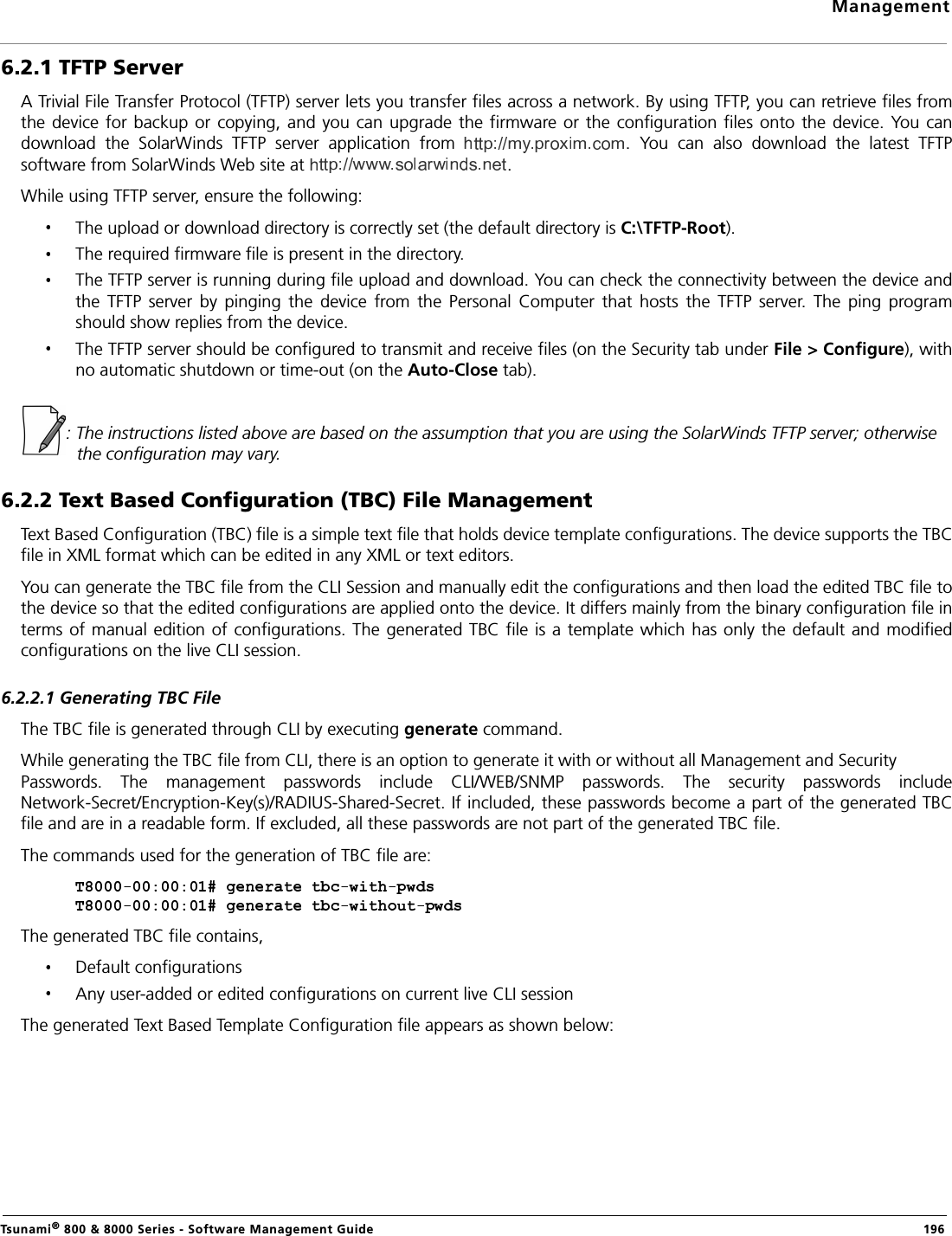 ManagementTsunami® 800 &amp; 8000 Series - Software Management Guide  1966.2.1 TFTP ServerA Trivial File Transfer Protocol (TFTP) server lets you transfer files across a network. By using TFTP, you can retrieve files fromthe device for backup or copying, and you can upgrade  the firmware or  the configuration  files onto the device. You candownload  the  SolarWinds  TFTP  server  application  from  .  You  can  also  download  the  latest  TFTPsoftware from SolarWinds Web site at  . While using TFTP server, ensure the following:The upload or download directory is correctly set (the default directory is C:\TFTP-Root).The required firmware file is present in the directory.The TFTP server is running during file upload and download. You can check the connectivity between the device andthe  TFTP  server  by  pinging  the  device  from  the  Personal  Computer  that  hosts  the  TFTP  server.  The  ping  programshould show replies from the device.The TFTP server should be configured to transmit and receive files (on the Security tab under File &gt; Configure), withno automatic shutdown or time-out (on the Auto-Close tab).: The instructions listed above are based on the assumption that you are using the SolarWinds TFTP server; otherwise the configuration may vary.6.2.2 Text Based Configuration (TBC) File ManagementText Based Configuration (TBC) file is a simple text file that holds device template configurations. The device supports the TBCfile in XML format which can be edited in any XML or text editors. You can generate the TBC file from the CLI Session and manually edit the configurations and then load the edited TBC file tothe device so that the edited configurations are applied onto the device. It differs mainly from the binary configuration file interms of manual edition of configurations.  The generated TBC file is a template which has only the default and modifiedconfigurations on the live CLI session.6.2.2.1 Generating TBC FileThe TBC file is generated through CLI by executing generate command.While generating the TBC file from CLI, there is an option to generate it with or without all Management and Security Passwords.  The  management  passwords  include  CLI/WEB/SNMP  passwords.  The  security  passwords  includeNetwork-Secret/Encryption-Key(s)/RADIUS-Shared-Secret. If included, these passwords become a part of the generated TBCfile and are in a readable form. If excluded, all these passwords are not part of the generated TBC file.The commands used for the generation of TBC file are:The generated TBC file contains,Default configurationsAny user-added or edited configurations on current live CLI sessionThe generated Text Based Template Configuration file appears as shown below: