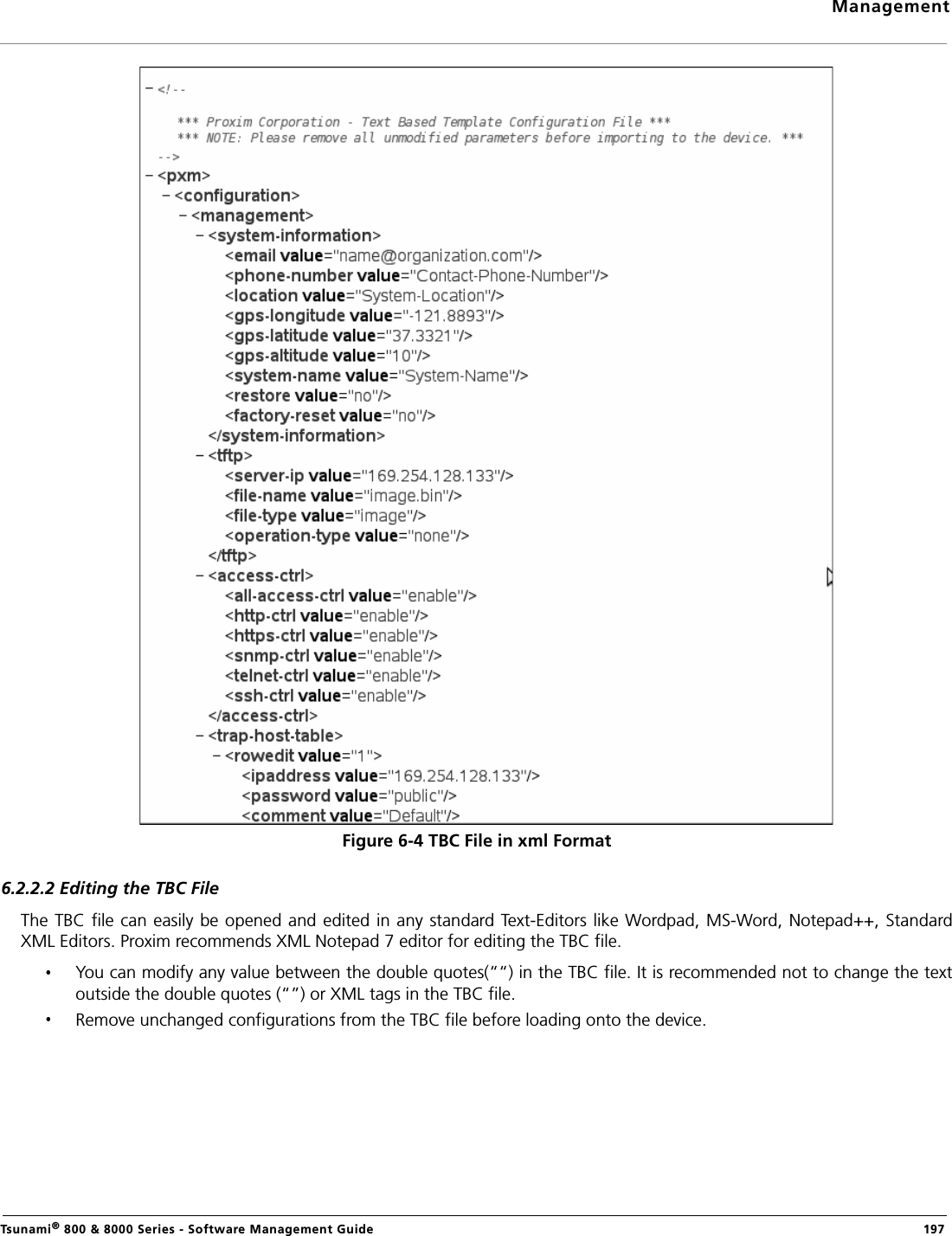 ManagementTsunami® 800 &amp; 8000 Series - Software Management Guide  197Figure 6-4 TBC File in xml Format6.2.2.2 Editing the TBC FileThe TBC file can easily be opened and edited in any standard Text-Editors like Wordpad, MS-Word, Notepad++, StandardXML Editors. Proxim recommends XML Notepad 7 editor for editing the TBC file.You can modify any value between the double quotes(““) in the TBC file. It is recommended not to change the textoutside the double quotes (“”) or XML tags in the TBC file.Remove unchanged configurations from the TBC file before loading onto the device. 