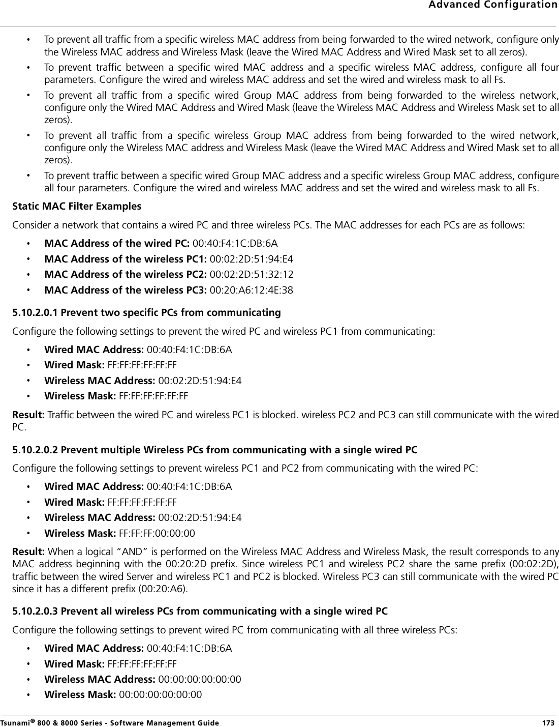 Advanced ConfigurationTsunami® 800 &amp; 8000 Series - Software Management Guide  173To prevent all traffic from a specific wireless MAC address from being forwarded to the wired network, configure onlythe Wireless MAC address and Wireless Mask (leave the Wired MAC Address and Wired Mask set to all zeros).To  prevent  traffic  between  a  specific  wired  MAC  address  and  a  specific  wireless  MAC  address,  configure  all  fourparameters. Configure the wired and wireless MAC address and set the wired and wireless mask to all Fs.To  prevent  all  traffic  from  a  specific  wired  Group  MAC  address  from  being  forwarded  to  the  wireless  network,configure only the Wired MAC Address and Wired Mask (leave the Wireless MAC Address and Wireless Mask set to allzeros).To  prevent  all  traffic  from  a  specific  wireless  Group  MAC  address  from  being  forwarded  to  the  wired  network,configure only the Wireless MAC address and Wireless Mask (leave the Wired MAC Address and Wired Mask set to allzeros).To prevent traffic between a specific wired Group MAC address and a specific wireless Group MAC address, configureall four parameters. Configure the wired and wireless MAC address and set the wired and wireless mask to all Fs.Static MAC Filter ExamplesConsider a network that contains a wired PC and three wireless PCs. The MAC addresses for each PCs are as follows:MAC Address of the wired PC: 00:40:F4:1C:DB:6AMAC Address of the wireless PC1: 00:02:2D:51:94:E4MAC Address of the wireless PC2: 00:02:2D:51:32:12MAC Address of the wireless PC3: 00:20:A6:12:4E:385.10.2.0.1 Prevent two specific PCs from communicatingConfigure the following settings to prevent the wired PC and wireless PC1 from communicating:Wired MAC Address: 00:40:F4:1C:DB:6AWired Mask: FF:FF:FF:FF:FF:FFWireless MAC Address: 00:02:2D:51:94:E4Wireless Mask: FF:FF:FF:FF:FF:FFResult: Traffic between the wired PC and wireless PC1 is blocked. wireless PC2 and PC3 can still communicate with the wiredPC.5.10.2.0.2 Prevent multiple Wireless PCs from communicating with a single wired PCConfigure the following settings to prevent wireless PC1 and PC2 from communicating with the wired PC:Wired MAC Address: 00:40:F4:1C:DB:6AWired Mask: FF:FF:FF:FF:FF:FFWireless MAC Address: 00:02:2D:51:94:E4Wireless Mask: FF:FF:FF:00:00:00Result: When a logical “AND” is performed on the Wireless MAC Address and Wireless Mask, the result corresponds to anyMAC address beginning  with  the 00:20:2D prefix. Since  wireless PC1 and wireless PC2  share the same prefix (00:02:2D),traffic between the wired Server and wireless PC1 and PC2 is blocked. Wireless PC3 can still communicate with the wired PCsince it has a different prefix (00:20:A6).5.10.2.0.3 Prevent all wireless PCs from communicating with a single wired PCConfigure the following settings to prevent wired PC from communicating with all three wireless PCs:Wired MAC Address: 00:40:F4:1C:DB:6A Wired Mask: FF:FF:FF:FF:FF:FF Wireless MAC Address: 00:00:00:00:00:00 Wireless Mask: 00:00:00:00:00:00