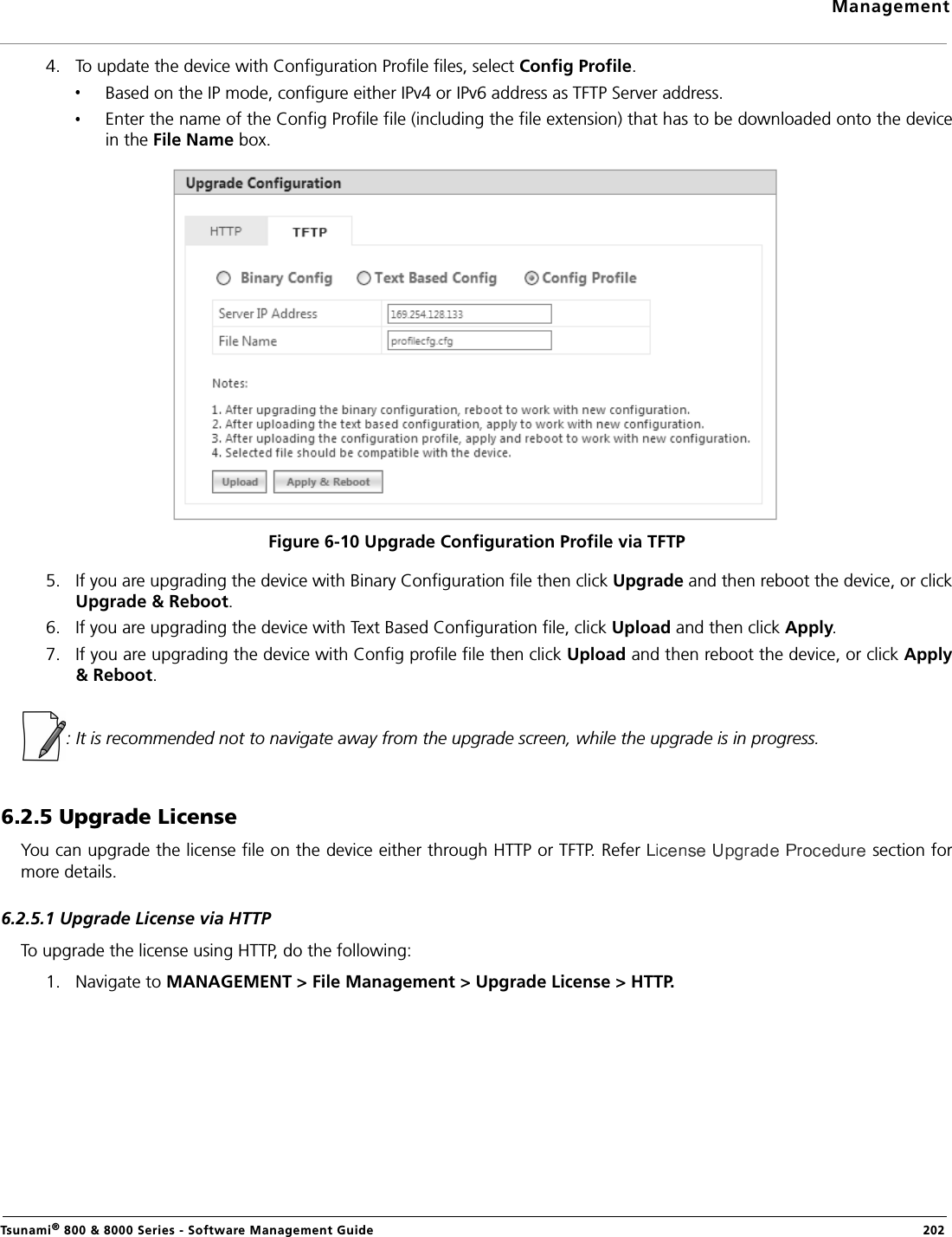 ManagementTsunami® 800 &amp; 8000 Series - Software Management Guide  2024. To update the device with Configuration Profile files, select Config Profile.Based on the IP mode, configure either IPv4 or IPv6 address as TFTP Server address.Enter the name of the Config Profile file (including the file extension) that has to be downloaded onto the devicein the File Name box.Figure 6-10 Upgrade Configuration Profile via TFTP5. If you are upgrading the device with Binary Configuration file then click Upgrade and then reboot the device, or clickUpgrade &amp; Reboot.6. If you are upgrading the device with Text Based Configuration file, click Upload and then click Apply.7. If you are upgrading the device with Config profile file then click Upload and then reboot the device, or click Apply&amp; Reboot.: It is recommended not to navigate away from the upgrade screen, while the upgrade is in progress.6.2.5 Upgrade LicenseYou can upgrade the license file on the device either through HTTP or TFTP. Refer   section formore details.6.2.5.1 Upgrade License via HTTPTo upgrade the license using HTTP, do the following:1. Navigate to MANAGEMENT &gt; File Management &gt; Upgrade License &gt; HTTP.