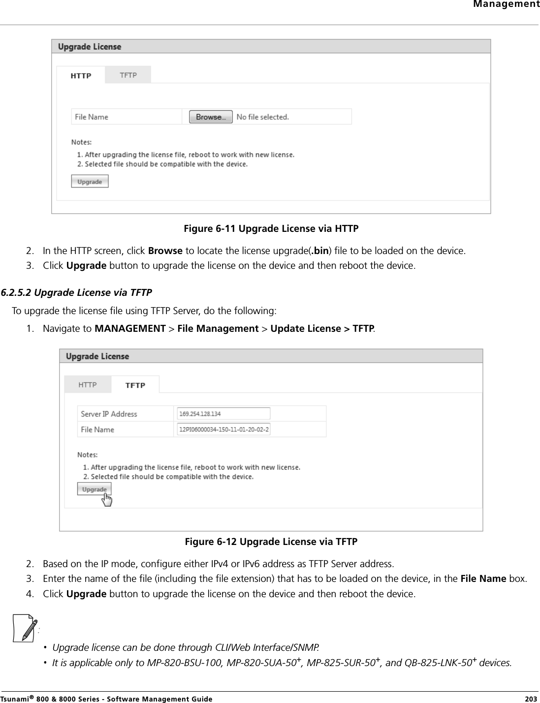 ManagementTsunami® 800 &amp; 8000 Series - Software Management Guide  203Figure 6-11 Upgrade License via HTTP2. In the HTTP screen, click Browse to locate the license upgrade(.bin) file to be loaded on the device.3. Click Upgrade button to upgrade the license on the device and then reboot the device.6.2.5.2 Upgrade License via TFTPTo upgrade the license file using TFTP Server, do the following:1. Navigate to MANAGEMENT &gt; File Management &gt; Update License &gt; TFTP. Figure 6-12 Upgrade License via TFTP2. Based on the IP mode, configure either IPv4 or IPv6 address as TFTP Server address. 3. Enter the name of the file (including the file extension) that has to be loaded on the device, in the File Name box.4. Click Upgrade button to upgrade the license on the device and then reboot the device. :Upgrade license can be done through CLI/Web Interface/SNMP. It is applicable only to MP-820-BSU-100, MP-820-SUA-50+, MP-825-SUR-50+, and QB-825-LNK-50+ devices.