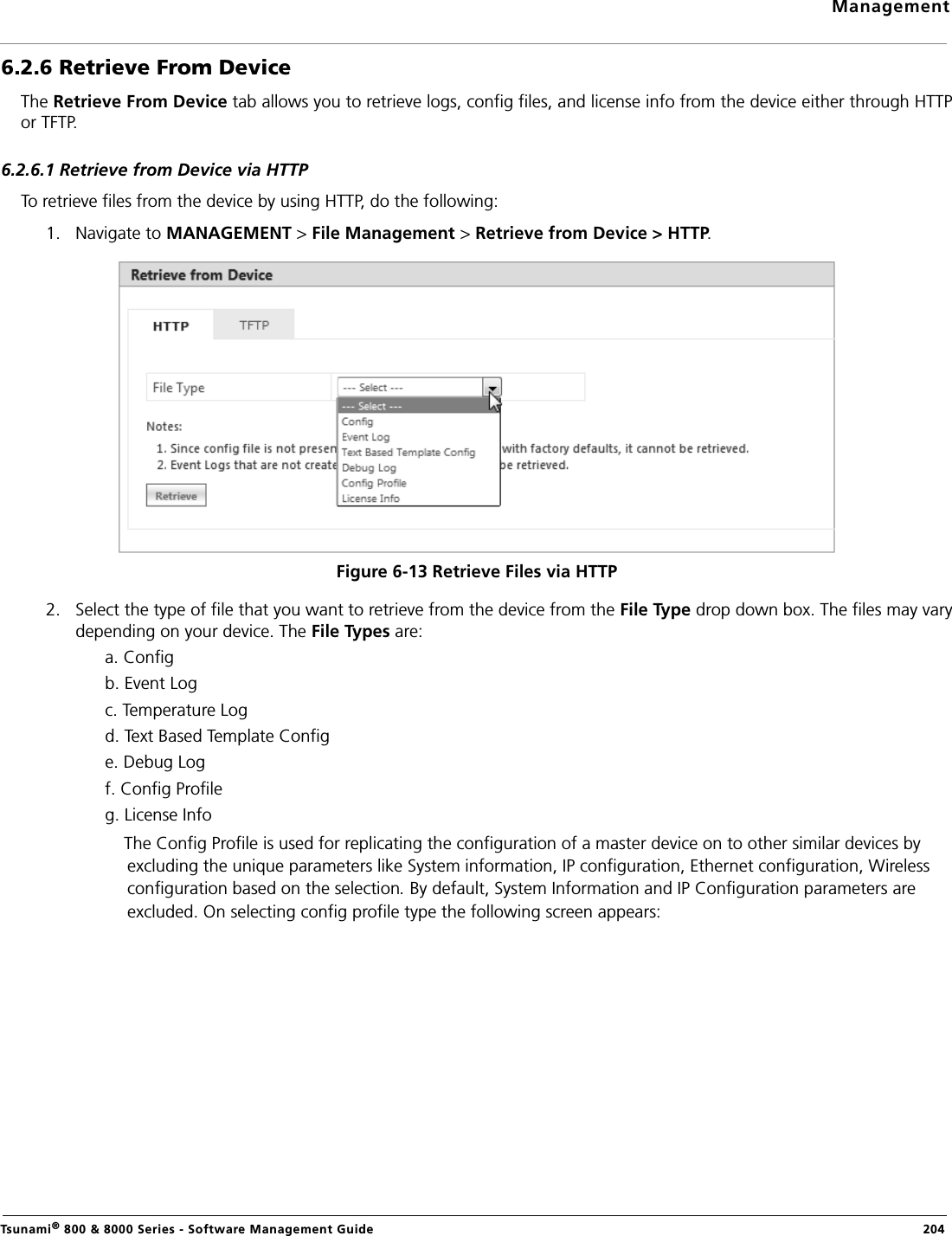 ManagementTsunami® 800 &amp; 8000 Series - Software Management Guide  2046.2.6 Retrieve From DeviceThe Retrieve From Device tab allows you to retrieve logs, config files, and license info from the device either through HTTPor TFTP. 6.2.6.1 Retrieve from Device via HTTPTo retrieve files from the device by using HTTP, do the following:1. Navigate to MANAGEMENT &gt; File Management &gt; Retrieve from Device &gt; HTTP. Figure 6-13 Retrieve Files via HTTP2. Select the type of file that you want to retrieve from the device from the File Type drop down box. The files may varydepending on your device. The File Types are: a. Configb. Event Logc. Temperature Logd. Text Based Template Confige. Debug Logf. Config Profileg. License InfoThe Config Profile is used for replicating the configuration of a master device on to other similar devices by excluding the unique parameters like System information, IP configuration, Ethernet configuration, Wireless configuration based on the selection By default, System Information and IP Configuration parameters are excluded. On selecting config profile type the following screen appears: