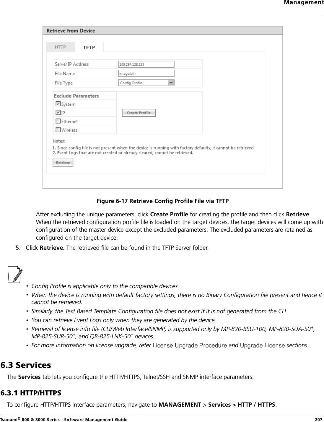 ManagementTsunami® 800 &amp; 8000 Series - Software Management Guide  207Figure 6-17 Retrieve Config Profile File via TFTPAfter excluding the unique parameters, click Create Profile for creating the profile and then click Retrieve. When the retrieved configuration profile file is loaded on the target devices, the target devices will come up with configuration of the master device except the excluded parameters. The excluded parameters are retained as configured on the target device.5. Click Retrieve. The retrieved file can be found in the TFTP Server folder.Config Profile is applicable only to the compatible devices.When the device is running with default factory settings, there is no Binary Configuration file present and hence it cannot be retrieved.Similarly, the Text Based Template Configuration file does not exist if it is not generated from the CLI.You can retrieve Event Logs only when they are generated by the device.Retrieval of license info file (CLI/Web Interface/SNMP) is supported only by MP-820-BSU-100, MP-820-SUA-50+, MP-825-SUR-50+, and QB-825-LNK-50+ devices.For more information on license upgrade, refer   and   sections.6.3 ServicesThe Services tab lets you configure the HTTP/HTTPS, Telnet/SSH and SNMP interface parameters.6.3.1 HTTP/HTTPSTo configure HTTP/HTTPS interface parameters, navigate to MANAGEMENT &gt; Services &gt; HTTP / HTTPS.