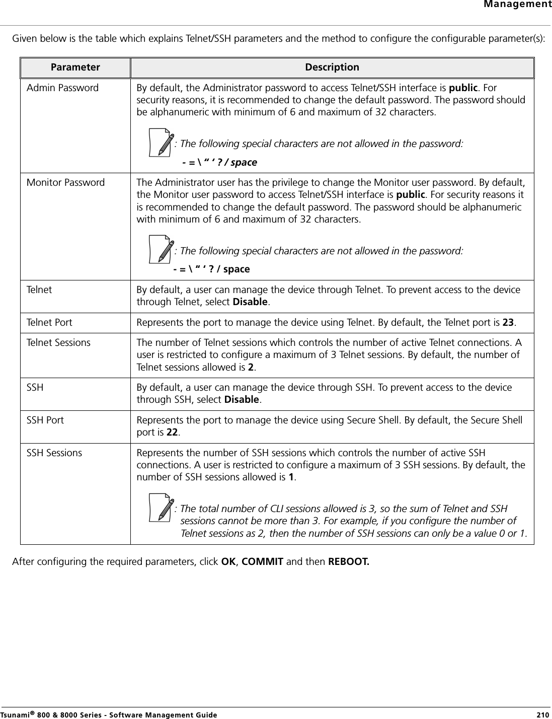 ManagementTsunami® 800 &amp; 8000 Series - Software Management Guide  210Given below is the table which explains Telnet/SSH parameters and the method to configure the configurable parameter(s):After configuring the required parameters, click OK, COMMIT and then REBOOT.Parameter DescriptionAdmin Password By default, the Administrator password to access Telnet/SSH interface is public. For security reasons, it is recommended to change the default password. The password should be alphanumeric with minimum of 6 and maximum of 32 characters. : The following special characters are not allowed in the password:            - = \ “ ‘ ? / spaceMonitor Password The Administrator user has the privilege to change the Monitor user password. By default, the Monitor user password to access Telnet/SSH interface is public. For security reasons it is recommended to change the default password. The password should be alphanumeric with minimum of 6 and maximum of 32 characters. : The following special characters are not allowed in the password:             - = \ “ ‘ ? / spaceTelnet By default, a user can manage the device through Telnet. To prevent access to the device through Telnet, select Disable. Telnet Port Represents the port to manage the device using Telnet. By default, the Telnet port is 23. Telnet Sessions The number of Telnet sessions which controls the number of active Telnet connections. A user is restricted to configure a maximum of 3 Telnet sessions. By default, the number of Telnet sessions allowed is 2.SSH By default, a user can manage the device through SSH. To prevent access to the device through SSH, select Disable. SSH Port Represents the port to manage the device using Secure Shell. By default, the Secure Shell port is 22. SSH Sessions Represents the number of SSH sessions which controls the number of active SSH connections. A user is restricted to configure a maximum of 3 SSH sessions. By default, the number of SSH sessions allowed is 1.: The total number of CLI sessions allowed is 3, so the sum of Telnet and SSH sessions cannot be more than 3. For example, if you configure the number of Telnet sessions as 2, then the number of SSH sessions can only be a value 0 or 1.