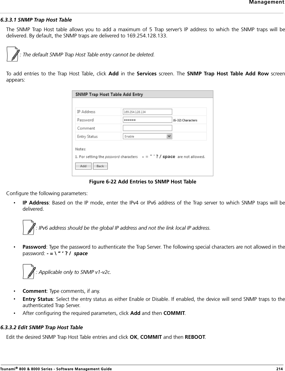 ManagementTsunami® 800 &amp; 8000 Series - Software Management Guide  2146.3.3.1 SNMP Trap Host TableThe  SNMP  Trap  Host  table  allows  you  to  add  a  maximum  of  5  Trap  server’s  IP  address  to  which  the  SNMP  traps  will  bedelivered. By default, the SNMP traps are delivered to 169.254.128.133.: The default SNMP Trap Host Table entry cannot be deleted.To  add  entries  to  the  Trap  Host  Table,  click  Add  in  the  Services  screen.  The  SNMP  Trap  Host  Table  Add  Row  screenappears:Figure 6-22 Add Entries to SNMP Host TableConfigure the following parameters:IP Address:  Based on the IP mode, enter the IPv4  or IPv6 address of the  Trap  server to which SNMP traps will bedelivered.            : IPv6 address should be the global IP address and not the link local IP address.Password: Type the password to authenticate the Trap Server. The following special characters are not allowed in thepassword: - = \ “ ‘ ? /  space                  : Applicable only to SNMP v1-v2c. Comment: Type comments, if any.Entry Status: Select the entry status as either Enable or Disable. If enabled, the device will send SNMP traps to theauthenticated Trap Server.After configuring the required parameters, click Add and then COMMIT.6.3.3.2 Edit SNMP Trap Host TableEdit the desired SNMP Trap Host Table entries and click OK, COMMIT and then REBOOT.