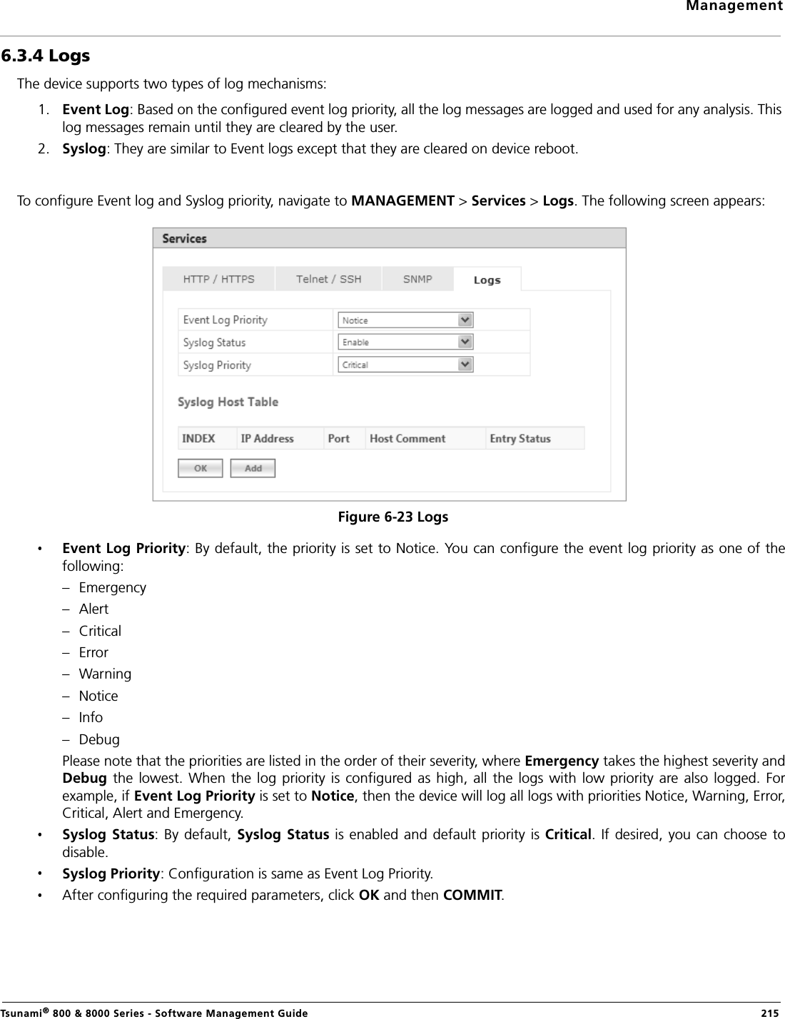 ManagementTsunami® 800 &amp; 8000 Series - Software Management Guide  2156.3.4 LogsThe device supports two types of log mechanisms:1. Event Log: Based on the configured event log priority, all the log messages are logged and used for any analysis. This log messages remain until they are cleared by the user.2. Syslog: They are similar to Event logs except that they are cleared on device reboot.To configure Event log and Syslog priority, navigate to MANAGEMENT &gt; Services &gt; Logs. The following screen appears:Figure 6-23 LogsEvent Log Priority: By default, the priority is set to Notice. You can configure the event log priority as one of thefollowing:– Emergency– Alert– Critical– Error– Warning– Notice– Info– DebugPlease note that the priorities are listed in the order of their severity, where Emergency takes the highest severity andDebug  the  lowest.  When  the  log  priority  is configured as high, all the logs with low priority are also logged. Forexample, if Event Log Priority is set to Notice, then the device will log all logs with priorities Notice, Warning, Error,Critical, Alert and Emergency.Syslog Status: By default, Syslog Status is enabled  and default priority is Critical. If desired,  you can choose todisable.Syslog Priority: Configuration is same as Event Log Priority.After configuring the required parameters, click OK and then COMMIT.