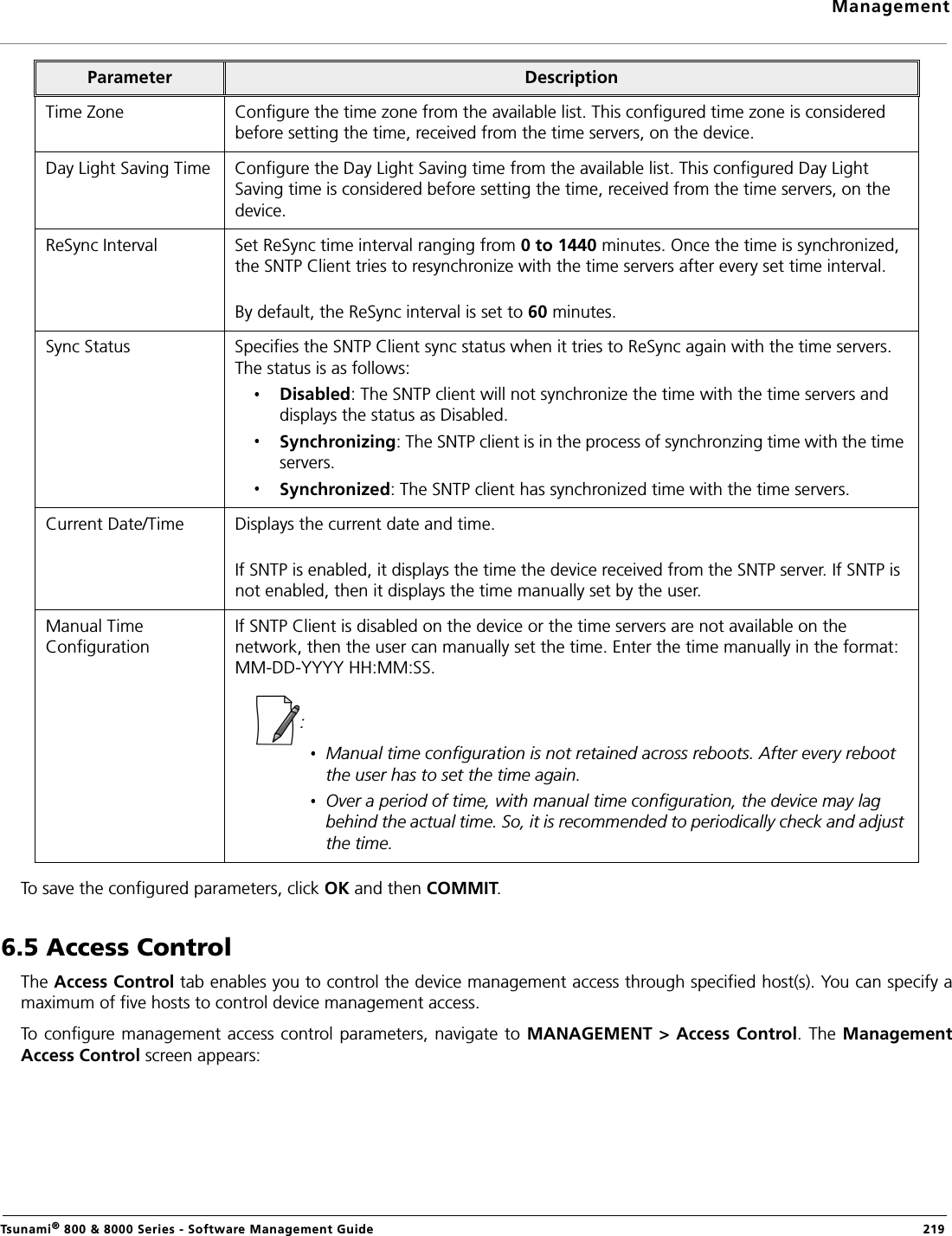 ManagementTsunami® 800 &amp; 8000 Series - Software Management Guide  219To save the configured parameters, click OK and then COMMIT.6.5 Access ControlThe Access Control tab enables you to control the device management access through specified host(s). You can specify amaximum of five hosts to control device management access.To configure management access control parameters, navigate to MANAGEMENT &gt; Access Control. The ManagementAccess Control screen appears:Time Zone Configure the time zone from the available list. This configured time zone is considered before setting the time, received from the time servers, on the device.Day Light Saving Time Configure the Day Light Saving time from the available list. This configured Day Light Saving time is considered before setting the time, received from the time servers, on the device.ReSync Interval Set ReSync time interval ranging from 0 to 1440 minutes. Once the time is synchronized, the SNTP Client tries to resynchronize with the time servers after every set time interval. By default, the ReSync interval is set to 60 minutes.Sync Status Specifies the SNTP Client sync status when it tries to ReSync again with the time servers. The status is as follows: Disabled: The SNTP client will not synchronize the time with the time servers and displays the status as Disabled.Synchronizing: The SNTP client is in the process of synchronzing time with the time servers. Synchronized: The SNTP client has synchronized time with the time servers.Current Date/Time Displays the current date and time. If SNTP is enabled, it displays the time the device received from the SNTP server. If SNTP is not enabled, then it displays the time manually set by the user.Manual Time ConfigurationIf SNTP Client is disabled on the device or the time servers are not available on the network, then the user can manually set the time. Enter the time manually in the format: MM-DD-YYYY HH:MM:SS.: Manual time configuration is not retained across reboots. After every reboot the user has to set the time again.Over a period of time, with manual time configuration, the device may lag behind the actual time. So, it is recommended to periodically check and adjust the time.Parameter Description