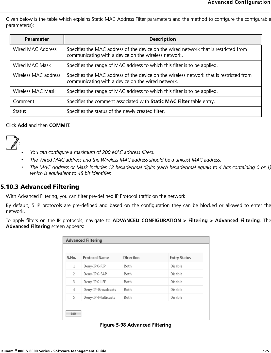 Advanced ConfigurationTsunami® 800 &amp; 8000 Series - Software Management Guide  175Given below is the table which explains Static MAC Address Filter parameters and the method to configure the configurableparameter(s):Click Add and then COMMIT.:You can configure a maximum of 200 MAC address filters. The Wired MAC address and the Wireless MAC address should be a unicast MAC address.The MAC Address or Mask includes 12 hexadecimal digits (each hexadecimal equals to 4 bits containing 0 or 1)which is equivalent to 48 bit identifier.5.10.3 Advanced FilteringWith Advanced Filtering, you can filter pre-defined IP Protocol traffic on the network.By  default,  5  IP  protocols  are  pre-defined  and  based  on  the  configuration  they  can  be  blocked  or  allowed  to  enter  thenetwork.To  apply  filters  on  the  IP  protocols,  navigate  to  ADVANCED  CONFIGURATION  &gt;  Filtering  &gt;  Advanced  Filtering.  TheAdvanced Filtering screen appears:Figure 5-98 Advanced FilteringParameter DescriptionWired MAC Address Specifies the MAC address of the device on the wired network that is restricted from communicating with a device on the wireless network.Wired MAC Mask Specifies the range of MAC address to which this filter is to be applied.Wireless MAC address Specifies the MAC address of the device on the wireless network that is restricted from communicating with a device on the wired network.Wireless MAC Mask Specifies the range of MAC address to which this filter is to be applied.Comment Specifies the comment associated with Static MAC Filter table entry.Status Specifies the status of the newly created filter.