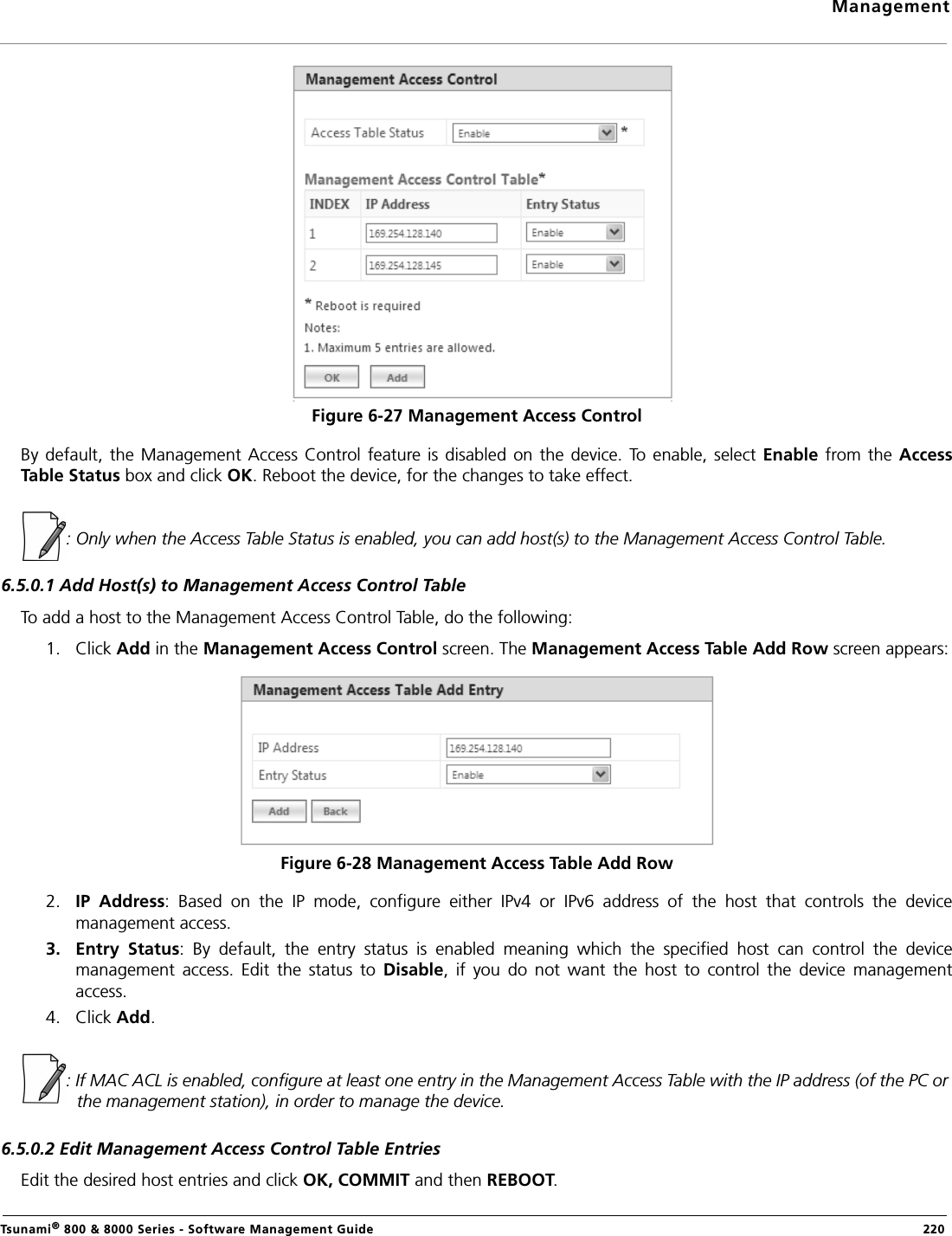 ManagementTsunami® 800 &amp; 8000 Series - Software Management Guide  220Figure 6-27 Management Access ControlBy default,  the  Management  Access Control feature is disabled on the device. To enable, select Enable  from the AccessTable Status box and click OK. Reboot the device, for the changes to take effect. : Only when the Access Table Status is enabled, you can add host(s) to the Management Access Control Table.6.5.0.1 Add Host(s) to Management Access Control TableTo add a host to the Management Access Control Table, do the following:1. Click Add in the Management Access Control screen. The Management Access Table Add Row screen appears:Figure 6-28 Management Access Table Add Row2. IP  Address:  Based  on  the  IP  mode,  configure  either  IPv4  or  IPv6  address  of  the  host  that  controls  the  devicemanagement access.3. Entry  Status:  By  default,  the  entry  status  is  enabled  meaning  which  the  specified  host  can  control  the  devicemanagement  access.  Edit  the  status  to  Disable,  if  you  do  not  want  the  host  to  control  the  device  managementaccess.4. Click Add.: If MAC ACL is enabled, configure at least one entry in the Management Access Table with the IP address (of the PC or the management station), in order to manage the device.6.5.0.2 Edit Management Access Control Table EntriesEdit the desired host entries and click OK, COMMIT and then REBOOT.