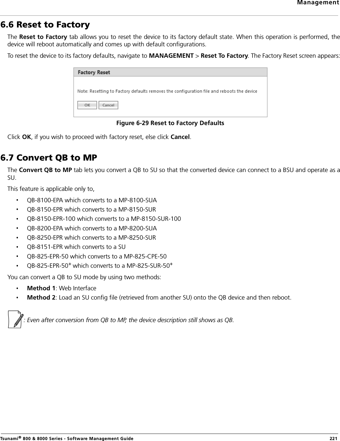 ManagementTsunami® 800 &amp; 8000 Series - Software Management Guide  2216.6 Reset to FactoryThe Reset to Factory tab allows you to reset the device to its factory default state. When this operation is performed, thedevice will reboot automatically and comes up with default configurations.To reset the device to its factory defaults, navigate to MANAGEMENT &gt; Reset To Factory. The Factory Reset screen appears:Figure 6-29 Reset to Factory DefaultsClick OK, if you wish to proceed with factory reset, else click Cancel.6.7 Convert QB to MPThe Convert QB to MP tab lets you convert a QB to SU so that the converted device can connect to a BSU and operate as aSU.This feature is applicable only to,QB-8100-EPA which converts to a MP-8100-SUA QB-8150-EPR which converts to a MP-8150-SURQB-8150-EPR-100 which converts to a MP-8150-SUR-100QB-8200-EPA which converts to a MP-8200-SUAQB-8250-EPR which converts to a MP-8250-SURQB-8151-EPR which converts to a SUQB-825-EPR-50 which converts to a MP-825-CPE-50QB-825-EPR-50+ which converts to a MP-825-SUR-50+You can convert a QB to SU mode by using two methods:Method 1: Web InterfaceMethod 2: Load an SU config file (retrieved from another SU) onto the QB device and then reboot.: Even after conversion from QB to MP, the device description still shows as QB.