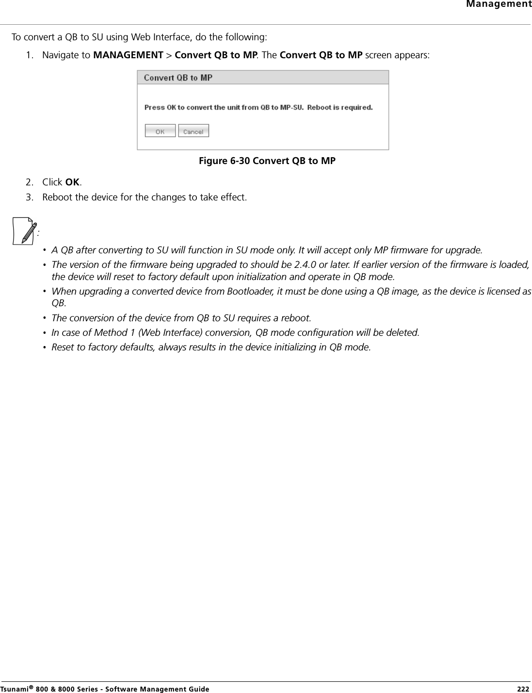 ManagementTsunami® 800 &amp; 8000 Series - Software Management Guide  222To convert a QB to SU using Web Interface, do the following:1. Navigate to MANAGEMENT &gt; Convert QB to MP. The Convert QB to MP screen appears:Figure 6-30 Convert QB to MP2. Click OK.3. Reboot the device for the changes to take effect.:A QB after converting to SU will function in SU mode only. It will accept only MP firmware for upgrade.The version of the firmware being upgraded to should be 2.4.0 or later. If earlier version of the firmware is loaded, the device will reset to factory default upon initialization and operate in QB mode.When upgrading a converted device from Bootloader, it must be done using a QB image, as the device is licensed as QB.The conversion of the device from QB to SU requires a reboot.In case of Method 1 (Web Interface) conversion, QB mode configuration will be deleted.Reset to factory defaults, always results in the device initializing in QB mode.