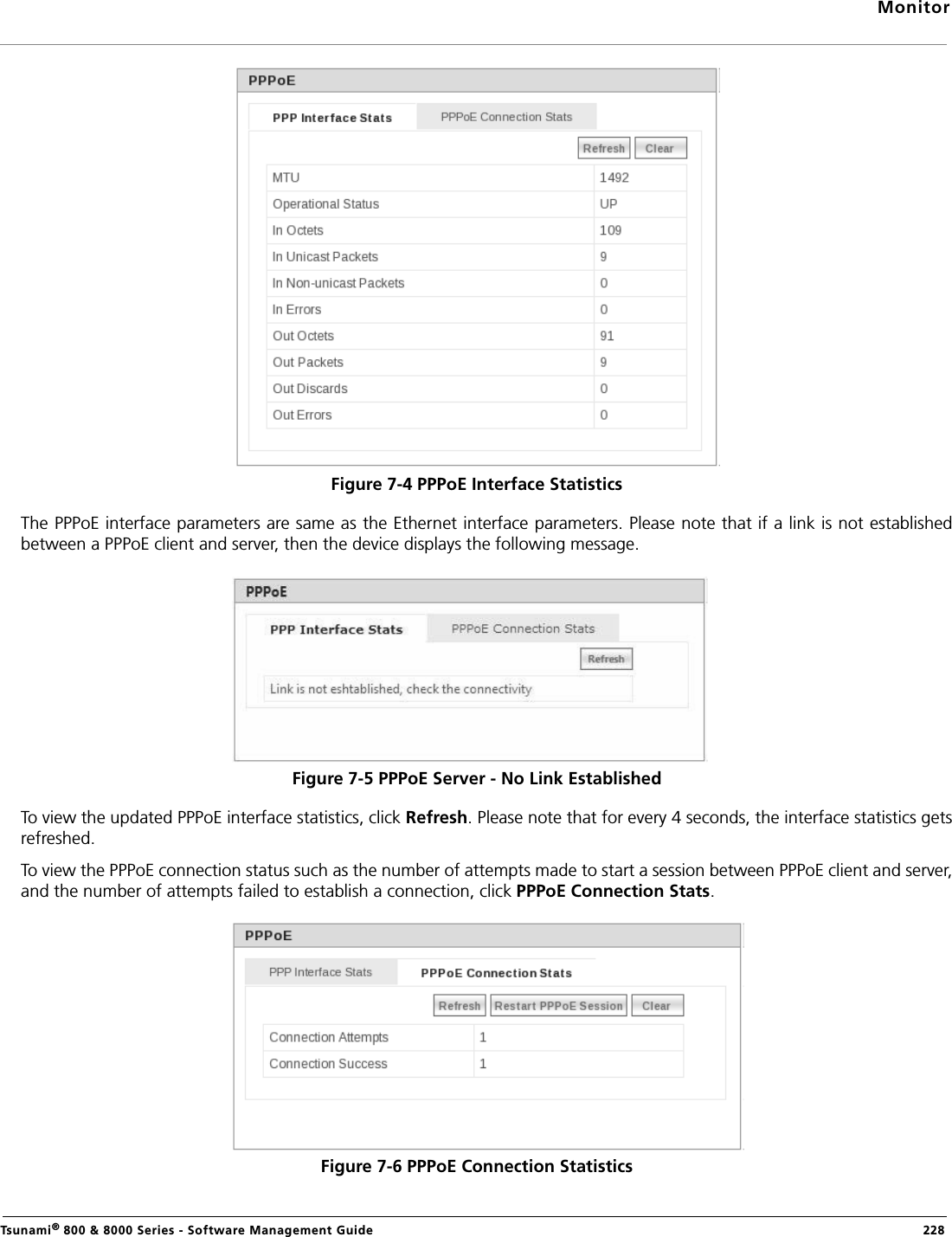 MonitorTsunami® 800 &amp; 8000 Series - Software Management Guide  228Figure 7-4 PPPoE Interface StatisticsThe PPPoE interface parameters are same as the Ethernet interface parameters. Please note that if a link is not establishedbetween a PPPoE client and server, then the device displays the following message.Figure 7-5 PPPoE Server - No Link EstablishedTo view the updated PPPoE interface statistics, click Refresh. Please note that for every 4 seconds, the interface statistics getsrefreshed.To view the PPPoE connection status such as the number of attempts made to start a session between PPPoE client and server,and the number of attempts failed to establish a connection, click PPPoE Connection Stats.Figure 7-6 PPPoE Connection Statistics