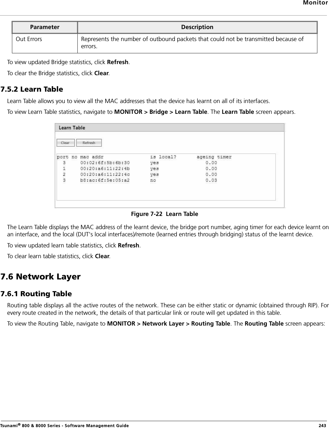 MonitorTsunami® 800 &amp; 8000 Series - Software Management Guide  243To view updated Bridge statistics, click Refresh.To clear the Bridge statistics, click Clear.7.5.2 Learn Table Learn Table allows you to view all the MAC addresses that the device has learnt on all of its interfaces. To view Learn Table statistics, navigate to MONITOR &gt; Bridge &gt; Learn Table. The Learn Table screen appears.Figure 7-22  Learn TableThe Learn Table displays the MAC address of the learnt device, the bridge port number, aging timer for each device learnt onan interface, and the local (DUT&apos;s local interfaces)/remote (learned entries through bridging) status of the learnt device.To view updated learn table statistics, click Refresh.To clear learn table statistics, click Clear.7.6 Network Layer7.6.1 Routing TableRouting table displays all the active routes of the network. These can be either static or dynamic (obtained through RIP). Forevery route created in the network, the details of that particular link or route will get updated in this table.To view the Routing Table, navigate to MONITOR &gt; Network Layer &gt; Routing Table. The Routing Table screen appears:Out Errors Represents the number of outbound packets that could not be transmitted because of errors.Parameter  Description